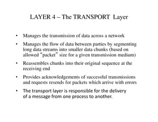 LAYER 4 – The TRANSPORT Layer
• Manages the transmission of data across a network
• Manages the flow of data between parties by segmenting
long data streams into smaller data chunks (based on
allowed “packet” size for a given transmission medium)
• Reassembles chunks into their original sequence at the• Reassembles chunks into their original sequence at the
receiving end
• Provides acknowledgements of successful transmissions
and requests resends for packets which arrive with errors
• The transport layer is responsible for the delivery
of a message from one process to another.
 