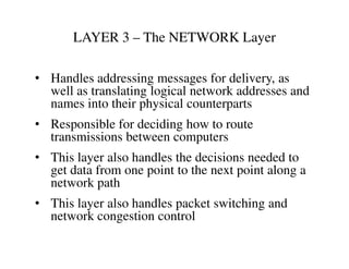 LAYER 3 – The NETWORK Layer
• Handles addressing messages for delivery, as
well as translating logical network addresses and
names into their physical counterparts
• Responsible for deciding how to route
transmissions between computerstransmissions between computers
• This layer also handles the decisions needed to
get data from one point to the next point along a
network path
• This layer also handles packet switching and
network congestion control
 