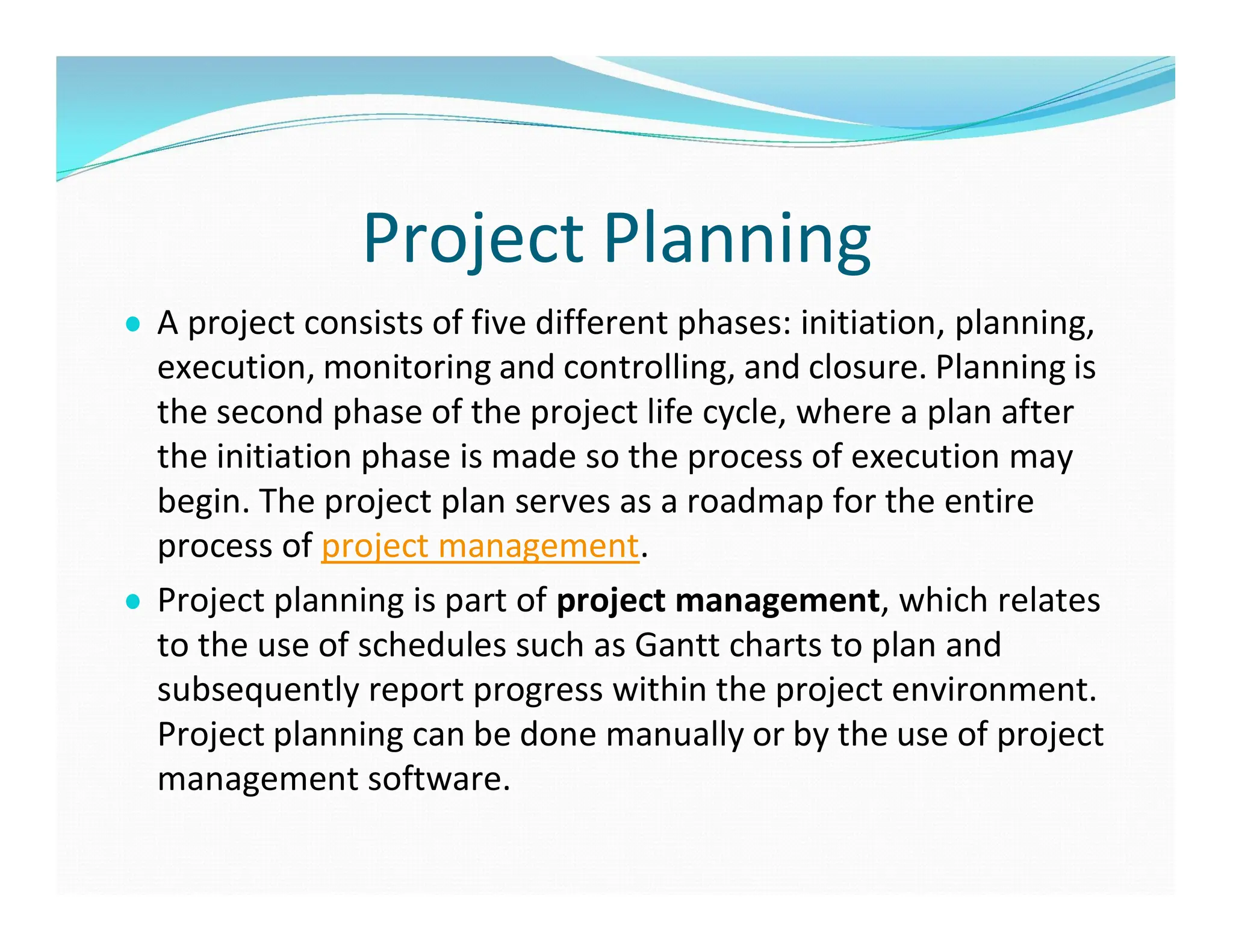 Project Planning
● A project consists of five different phases: initiation, planning,
execution, monitoring and controlling, and closure. Planning is
the second phase of the project life cycle, where a plan after
the initiation phase is made so the process of execution may
begin. The project plan serves as a roadmap for the entire
process of project management.
● Project planning is part of project management, which relates
to the use of schedules such as Gantt charts to plan and
subsequently report progress within the project environment.
Project planning can be done manually or by the use of project
management software.
 