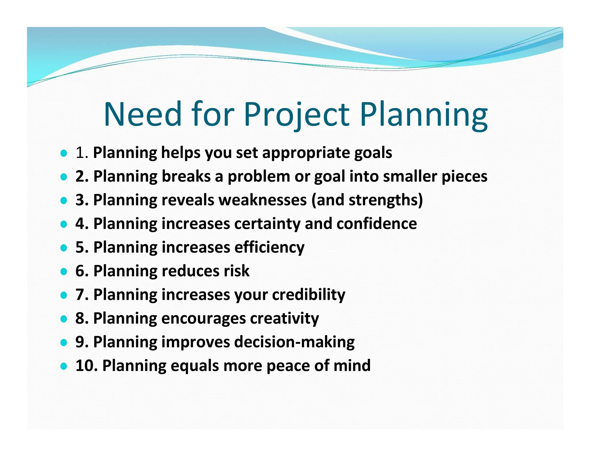 Need for Project Planning
● 1. Planning helps you set appropriate goals
● 2. Planning breaks a problem or goal into smaller pieces
● 3. Planning reveals weaknesses (and strengths)
● 4. Planning increases certainty and confidence
● 5. Planning increases efficiency
● 6. Planning reduces risk
● 7. Planning increases your credibility
● 8. Planning encourages creativity
● 9. Planning improves decision-making
● 10. Planning equals more peace of mind
 