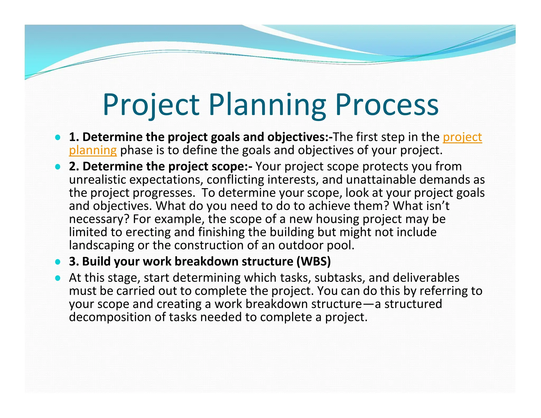 Project Planning Process
● 1. Determine the project goals and objectives:-The first step in the project
planning phase is to define the goals and objectives of your project.
● 2. Determine the project scope:- Your project scope protects you from
unrealistic expectations, conflicting interests, and unattainable demands as
the project progresses. To determine your scope, look at your project goals
and objectives. What do you need to do to achieve them? What isn’t
necessary? For example, the scope of a new housing project may be
limited to erecting and finishing the building but might not include
landscaping or the construction of an outdoor pool.
● 3. Build your work breakdown structure (WBS)
● At this stage, start determining which tasks, subtasks, and deliverables
must be carried out to complete the project. You can do this by referring to
your scope and creating a work breakdown structure—a structured
decomposition of tasks needed to complete a project.
 