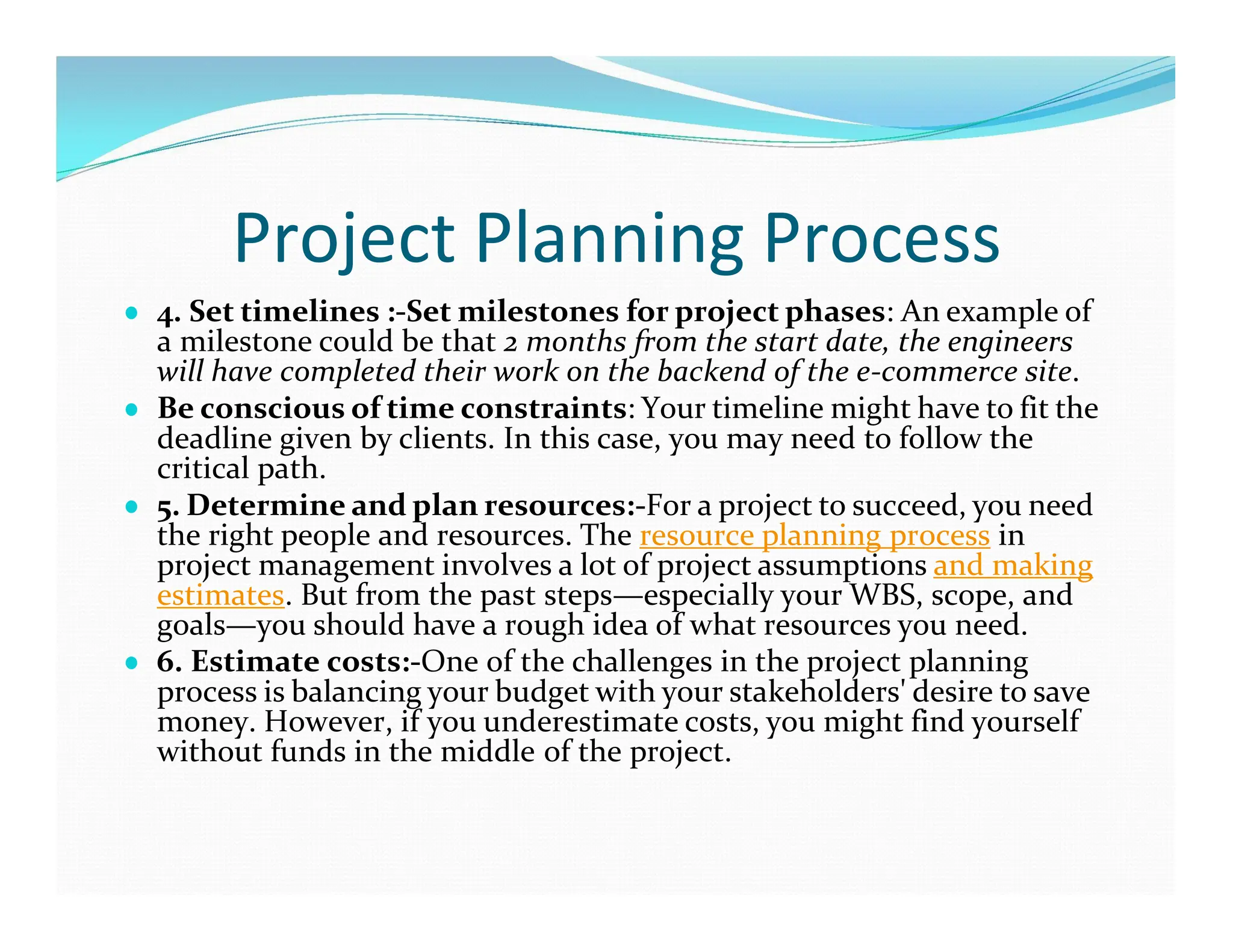 Project Planning Process
● 4. Set timelines :-Set milestones for project phases: An example of
a milestone could be that 2 months from the start date, the engineers
will have completed their work on the backend of the e-commerce site.
● Be conscious of time constraints: Your timeline might have to fit the
deadline given by clients. In this case, you may need to follow the
critical path.
● 5. Determine and plan resources:-For a project to succeed, you need
the right people and resources. The resource planning process in
project management involves a lot of project assumptions and making
estimates. But from the past steps—especially your WBS, scope, and
goals—you should have a rough idea of what resources you need.
● 6. Estimate costs:-One of the challenges in the project planning
process is balancing your budget with your stakeholders' desire to save
money. However, if you underestimate costs, you might find yourself
without funds in the middle of the project.
 