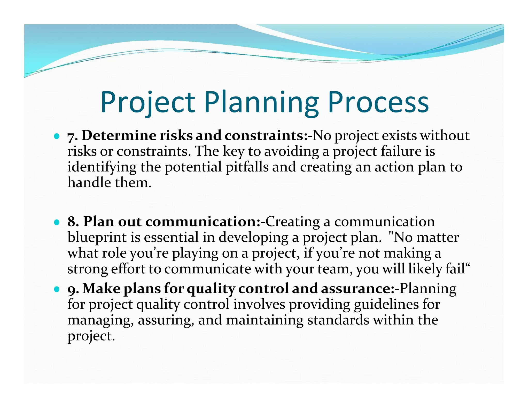 Project Planning Process
● 7. Determine risks and constraints:-No project exists without
risks or constraints. The key to avoiding a project failure is
identifying the potential pitfalls and creating an action plan to
handle them.
● 8. Plan out communication:-Creating a communication
blueprint is essential in developing a project plan. "No matter
what role you’re playing on a project, if you’re not making a
strong effort to communicate with your team, you will likely fail“
● 9. Make plans for quality control and assurance:-Planning
for project quality control involves providing guidelines for
managing, assuring, and maintaining standards within the
project.
 
