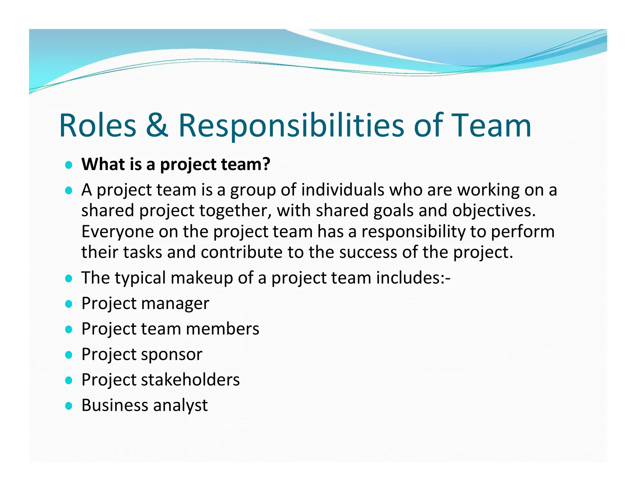 Roles & Responsibilities of Team
● What is a project team?
● A project team is a group of individuals who are working on a
shared project together, with shared goals and objectives.
Everyone on the project team has a responsibility to perform
their tasks and contribute to the success of the project.
● The typical makeup of a project team includes:-
● Project manager
● Project team members
● Project sponsor
● Project stakeholders
● Business analyst
 