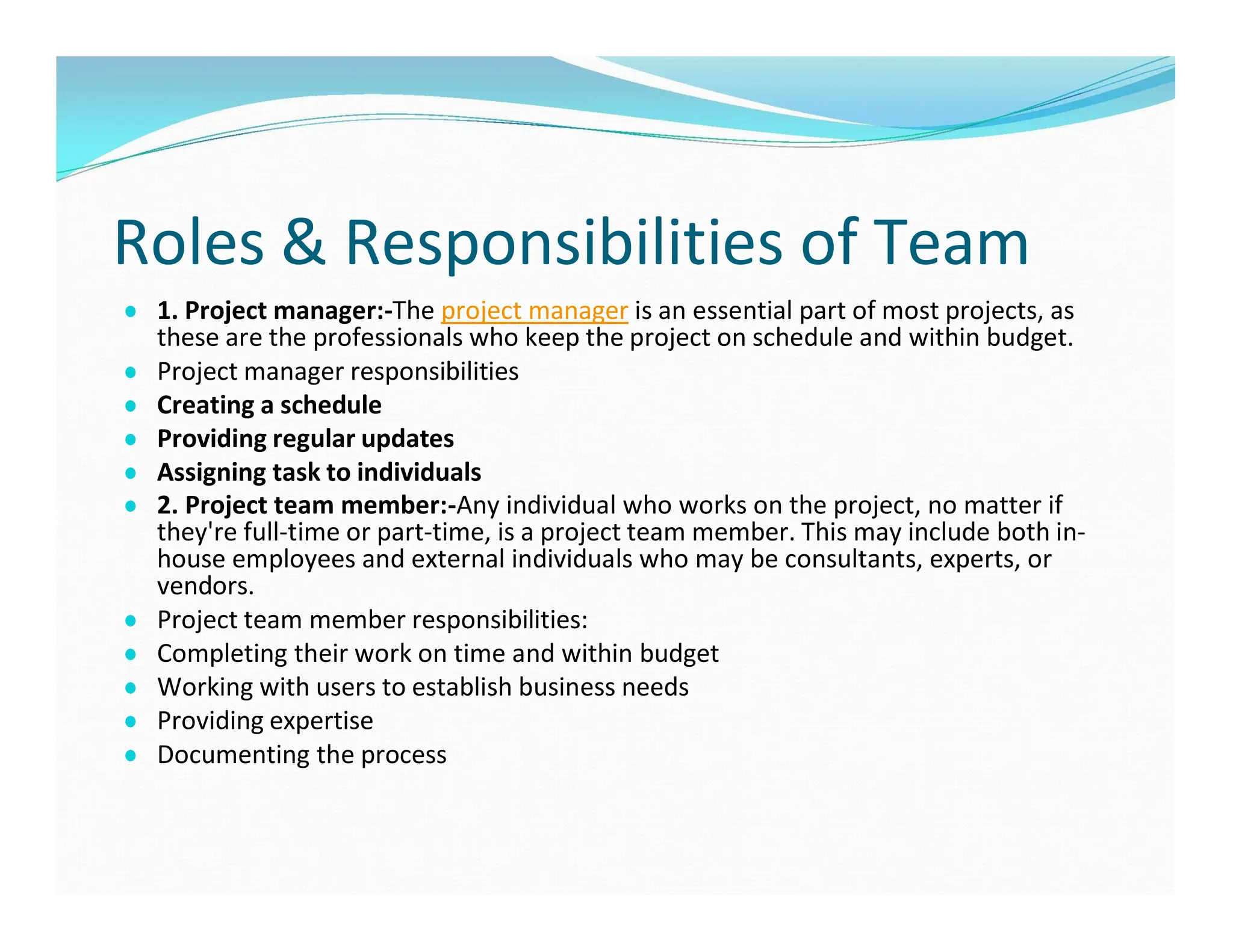 Roles & Responsibilities of Team
● 1. Project manager:-The project manager is an essential part of most projects, as
these are the professionals who keep the project on schedule and within budget.
● Project manager responsibilities
● Creating a schedule
● Providing regular updates
● Assigning task to individuals
● 2. Project team member:-Any individual who works on the project, no matter if
they're full-time or part-time, is a project team member. This may include both in-
house employees and external individuals who may be consultants, experts, or
vendors.
● Project team member responsibilities:
● Completing their work on time and within budget
● Working with users to establish business needs
● Providing expertise
● Documenting the process
 
