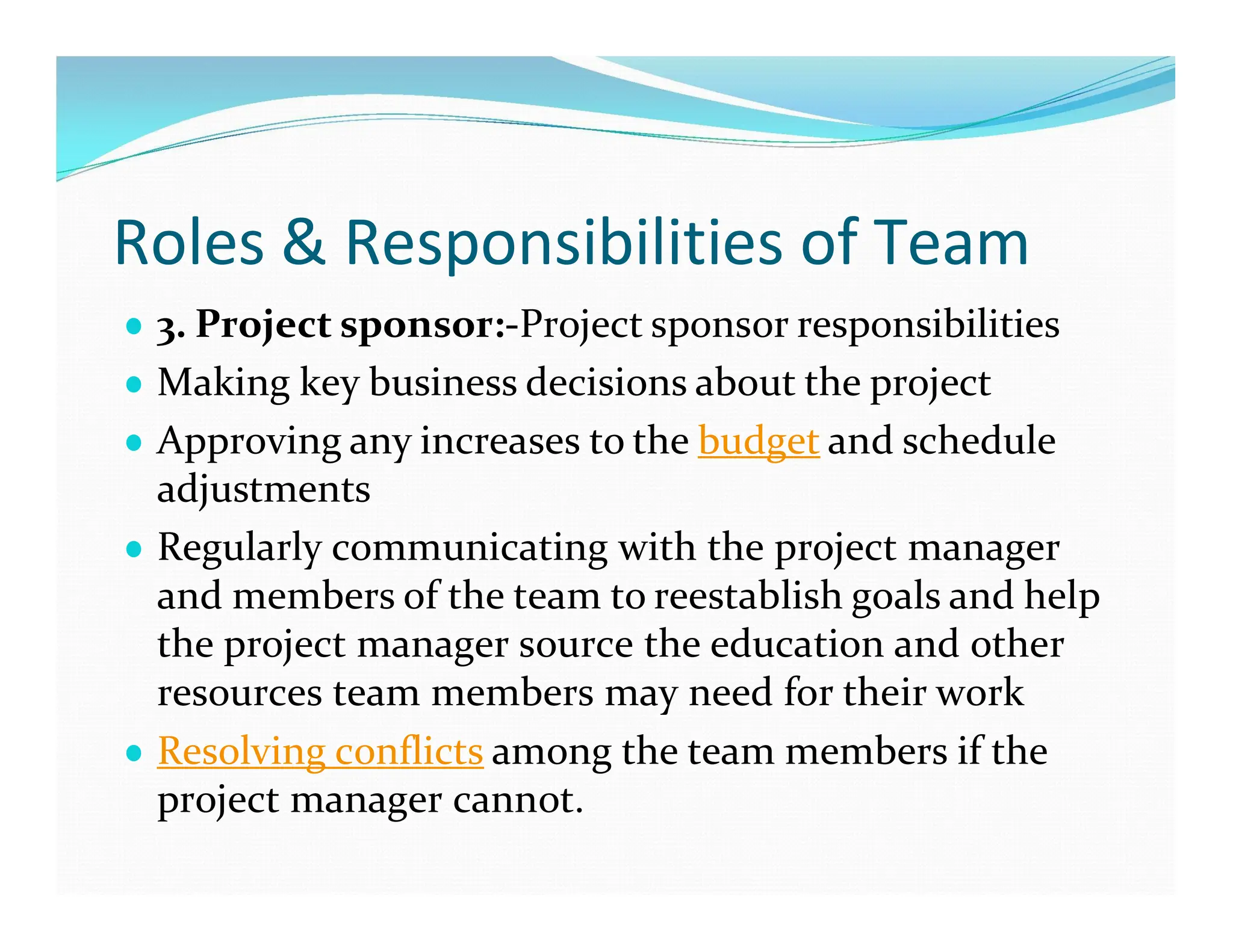 Roles & Responsibilities of Team
● 3. Project sponsor:-Project sponsor responsibilities
● Making key business decisions about the project
● Approving any increases to the budget and schedule
adjustments
● Regularly communicating with the project manager
and members of the team to reestablish goals and help
the project manager source the education and other
resources team members may need for their work
● Resolving conflicts among the team members if the
project manager cannot.
 