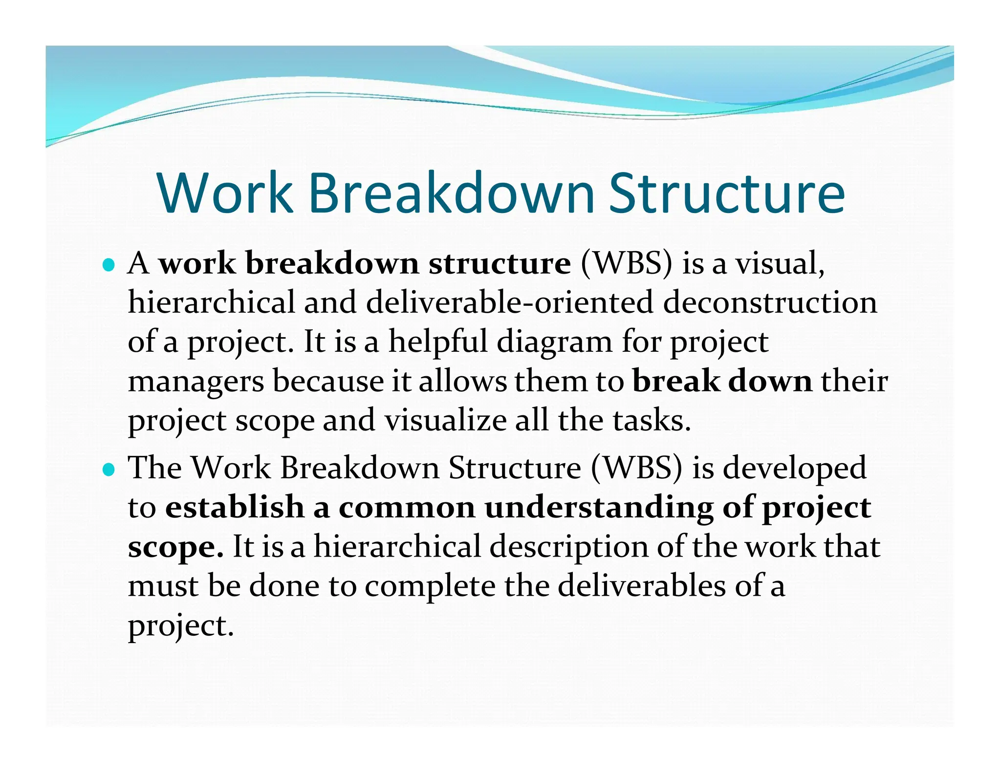 Work Breakdown Structure
● A work breakdown structure (WBS) is a visual,
hierarchical and deliverable-oriented deconstruction
of a project. It is a helpful diagram for project
managers because it allows them to break down their
project scope and visualize all the tasks.
● The Work Breakdown Structure (WBS) is developed
to establish a common understanding of project
scope. It is a hierarchical description of the work that
must be done to complete the deliverables of a
project.
 