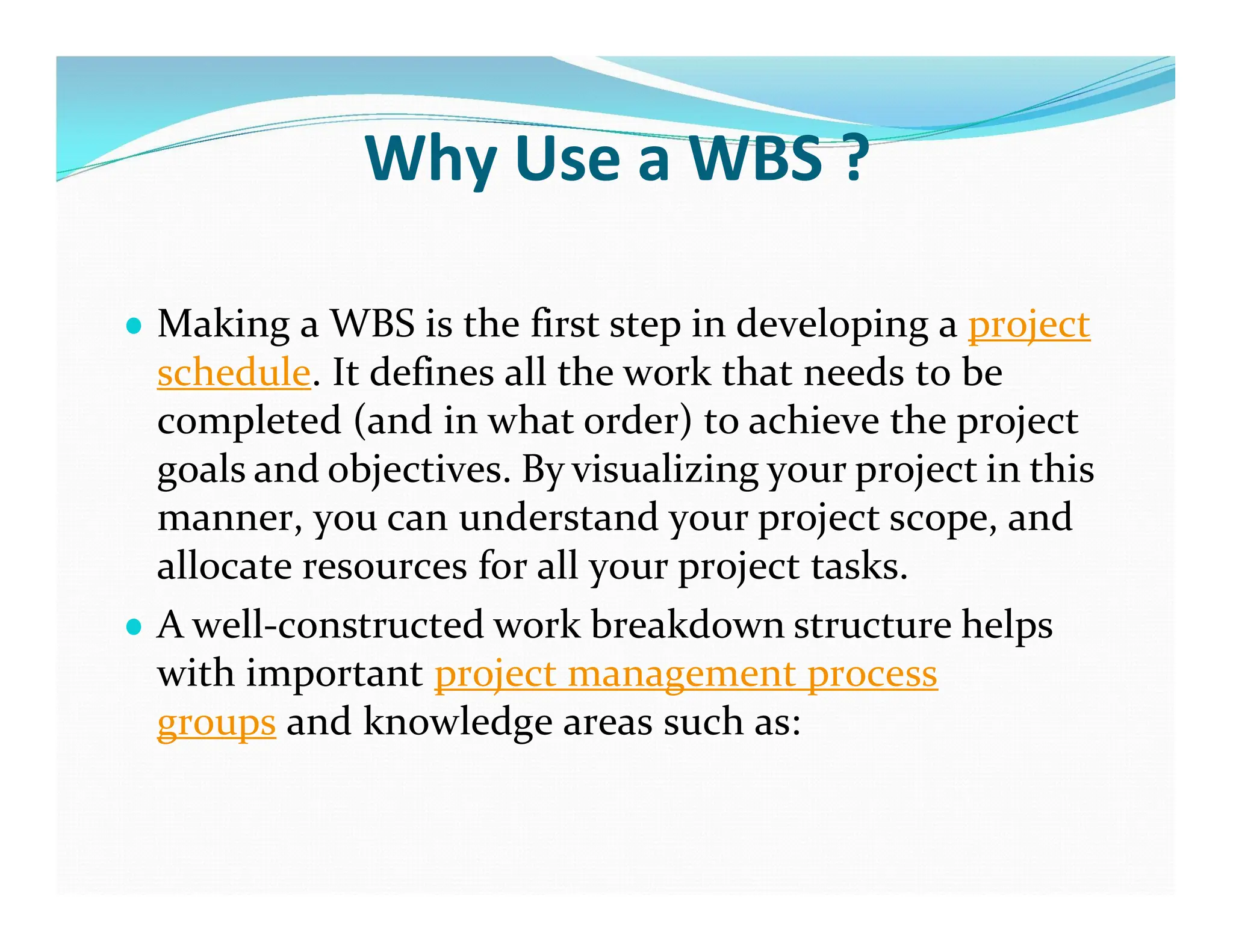 Why Use a WBS ?
● Making a WBS is the first step in developing a project
schedule. It defines all the work that needs to be
completed (and in what order) to achieve the project
goals and objectives. By visualizing your project in this
manner, you can understand your project scope, and
allocate resources for all your project tasks.
● A well-constructed work breakdown structure helps
with important project management process
groups and knowledge areas such as:
 