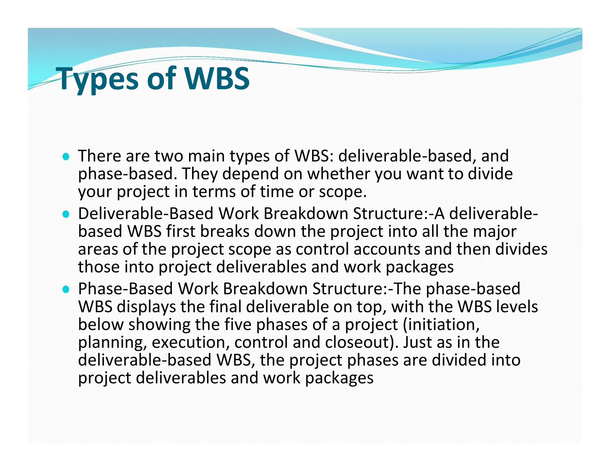 Types of WBS
● There are two main types of WBS: deliverable-based, and
phase-based. They depend on whether you want to divide
your project in terms of time or scope.
● Deliverable-Based Work Breakdown Structure:-A deliverable-
based WBS first breaks down the project into all the major
areas of the project scope as control accounts and then divides
those into project deliverables and work packages
● Phase-Based Work Breakdown Structure:-The phase-based
WBS displays the final deliverable on top, with the WBS levels
below showing the five phases of a project (initiation,
planning, execution, control and closeout). Just as in the
deliverable-based WBS, the project phases are divided into
project deliverables and work packages
 