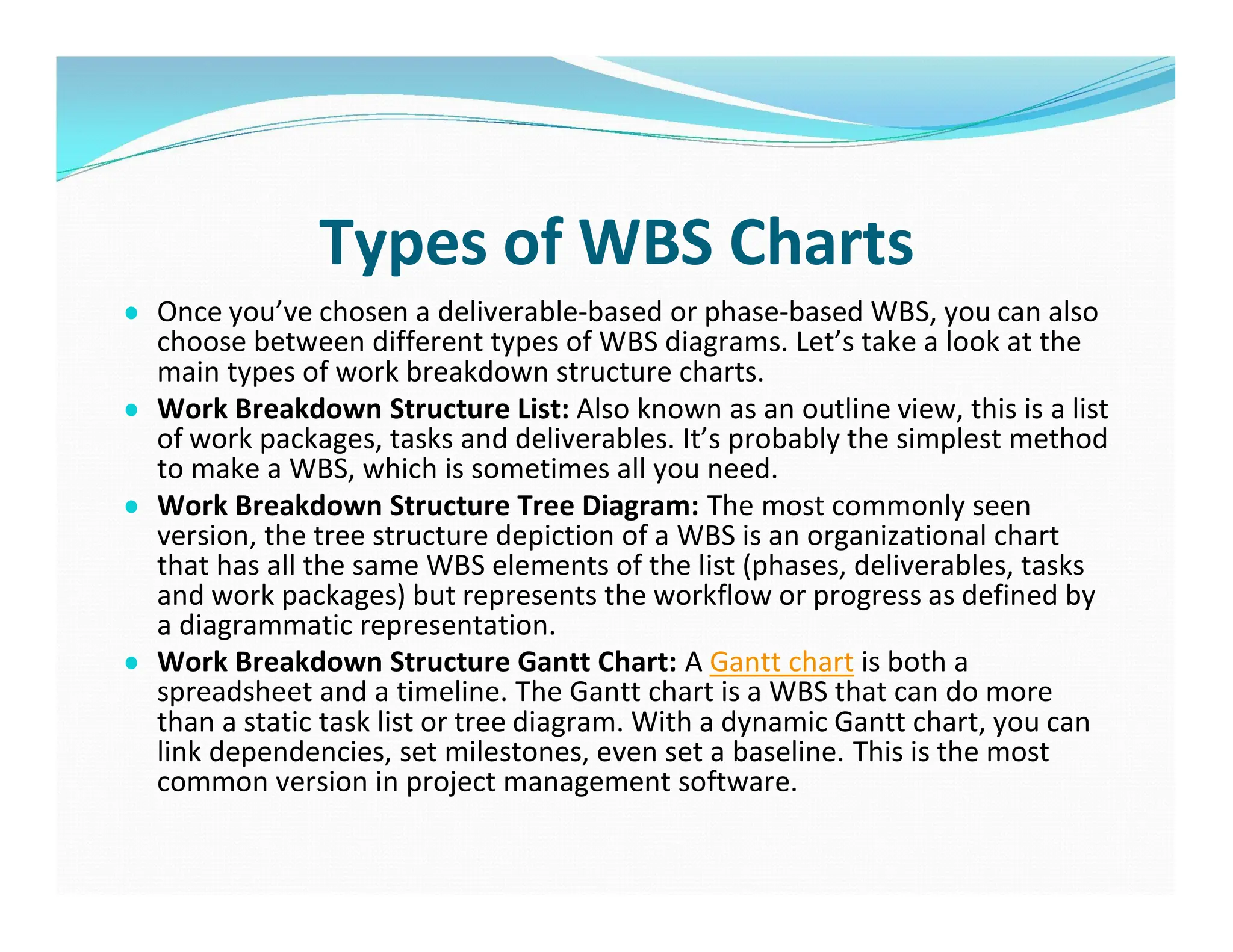 Types of WBS Charts
● Once you’ve chosen a deliverable-based or phase-based WBS, you can also
choose between different types of WBS diagrams. Let’s take a look at the
main types of work breakdown structure charts.
● Work Breakdown Structure List: Also known as an outline view, this is a list
of work packages, tasks and deliverables. It’s probably the simplest method
to make a WBS, which is sometimes all you need.
● Work Breakdown Structure Tree Diagram: The most commonly seen
version, the tree structure depiction of a WBS is an organizational chart
that has all the same WBS elements of the list (phases, deliverables, tasks
and work packages) but represents the workflow or progress as defined by
a diagrammatic representation.
● Work Breakdown Structure Gantt Chart: A Gantt chart is both a
spreadsheet and a timeline. The Gantt chart is a WBS that can do more
than a static task list or tree diagram. With a dynamic Gantt chart, you can
link dependencies, set milestones, even set a baseline. This is the most
common version in project management software.
 