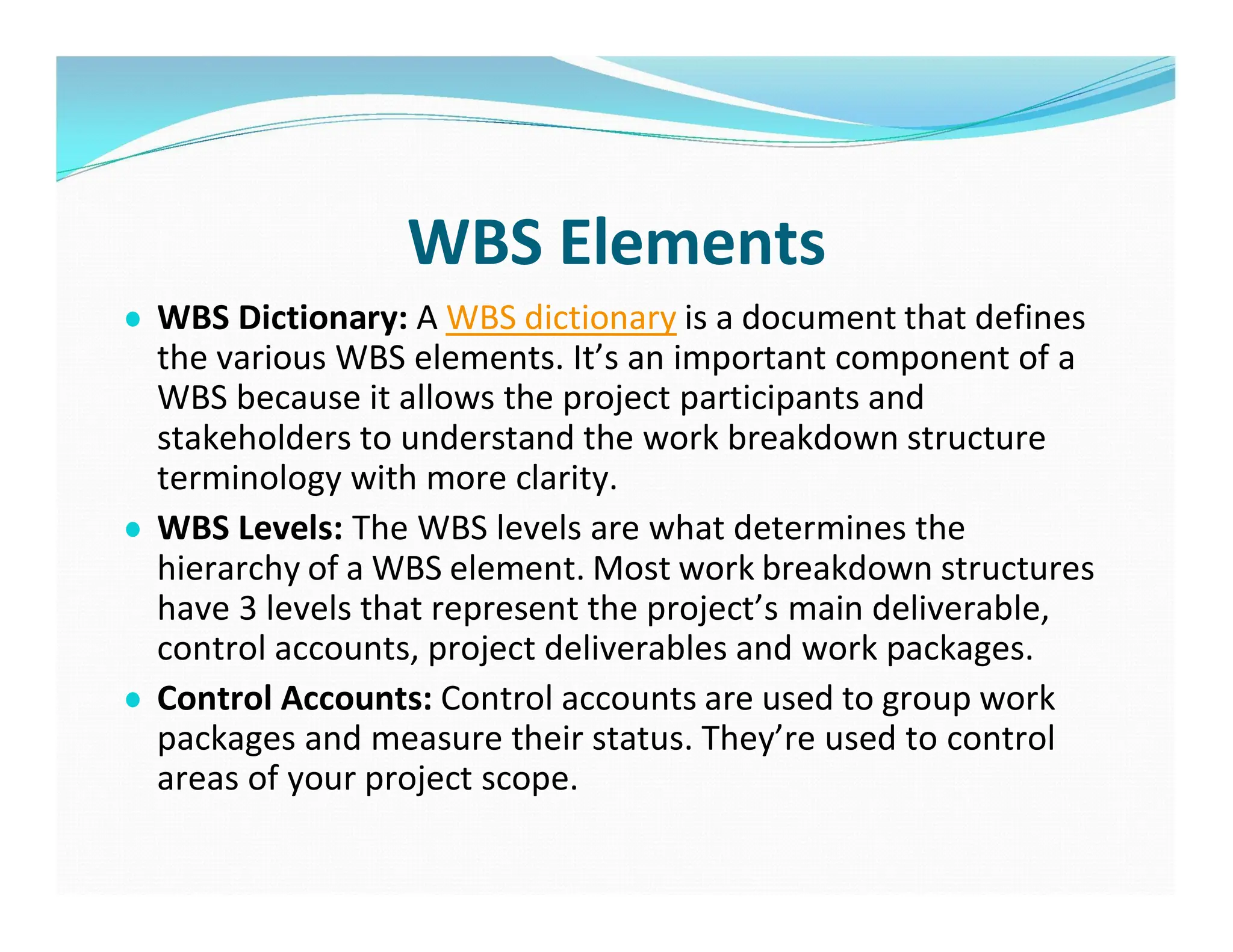 WBS Elements
● WBS Dictionary: A WBS dictionary is a document that defines
the various WBS elements. It’s an important component of a
WBS because it allows the project participants and
stakeholders to understand the work breakdown structure
terminology with more clarity.
● WBS Levels: The WBS levels are what determines the
hierarchy of a WBS element. Most work breakdown structures
have 3 levels that represent the project’s main deliverable,
control accounts, project deliverables and work packages.
● Control Accounts: Control accounts are used to group work
packages and measure their status. They’re used to control
areas of your project scope.
 