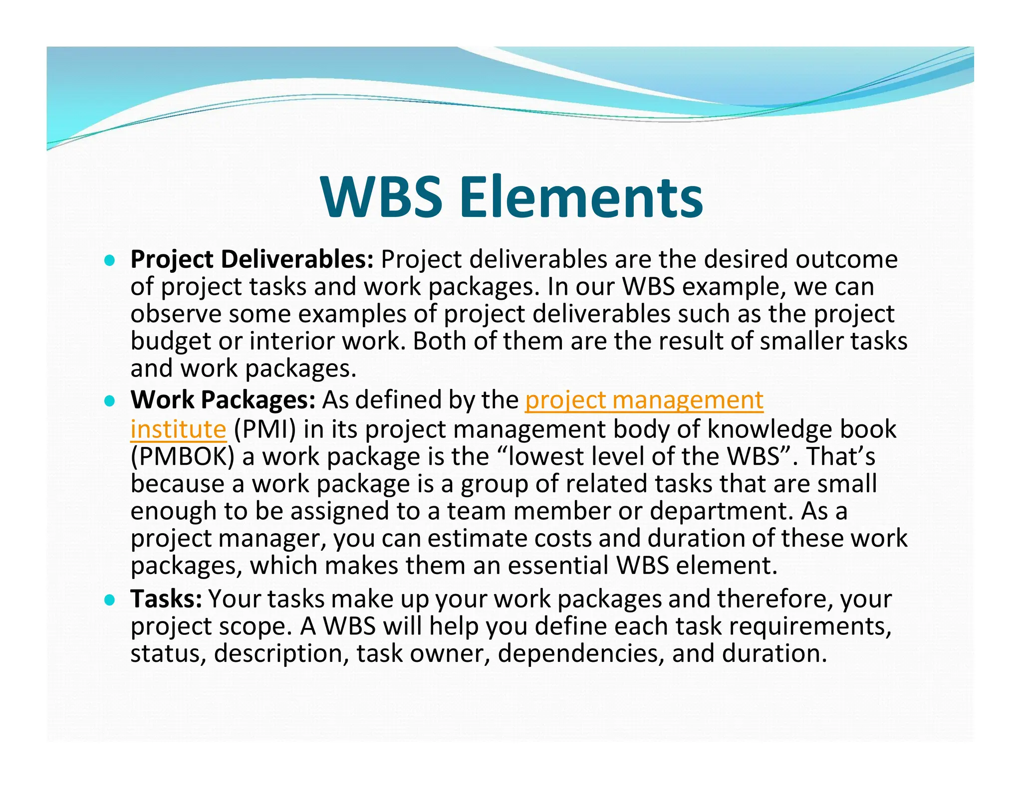 WBS Elements
● Project Deliverables: Project deliverables are the desired outcome
of project tasks and work packages. In our WBS example, we can
observe some examples of project deliverables such as the project
budget or interior work. Both of them are the result of smaller tasks
and work packages.
● Work Packages: As defined by the project management
institute (PMI) in its project management body of knowledge book
(PMBOK) a work package is the “lowest level of the WBS”. That’s
because a work package is a group of related tasks that are small
enough to be assigned to a team member or department. As a
project manager, you can estimate costs and duration of these work
packages, which makes them an essential WBS element.
● Tasks: Your tasks make up your work packages and therefore, your
project scope. A WBS will help you define each task requirements,
status, description, task owner, dependencies, and duration.
 
