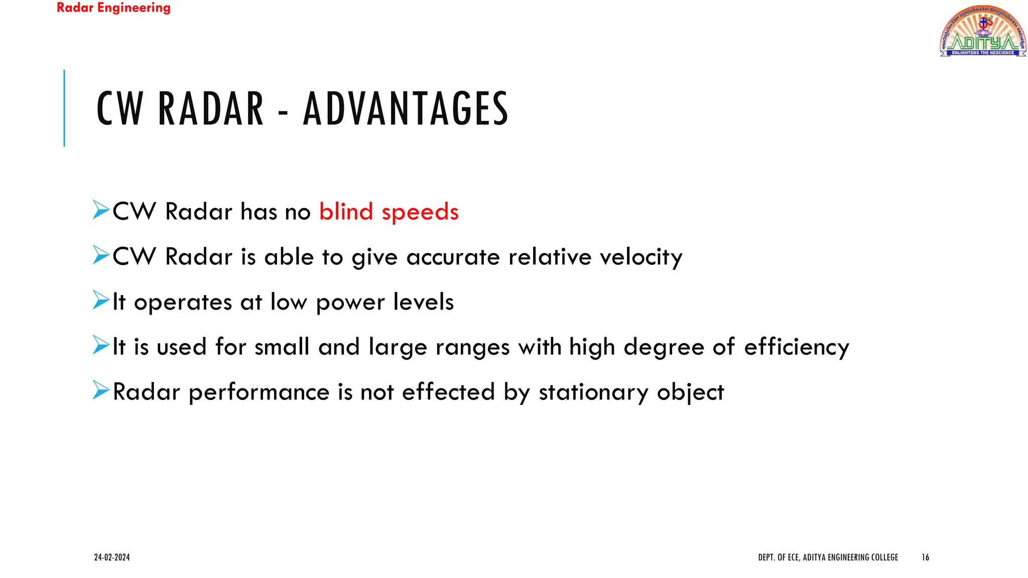 Radar Engineering
CW RADAR - ADVANTAGES
➢CW Radar has no blind speeds
➢CW Radar is able to give accurate relative velocity
➢It operates at low power levels
➢It is used for small and large ranges with high degree of efficiency
➢Radar performance is not effected by stationary object
24-02-2024 DEPT. OF ECE, ADITYA ENGINEERING COLLEGE 16
 