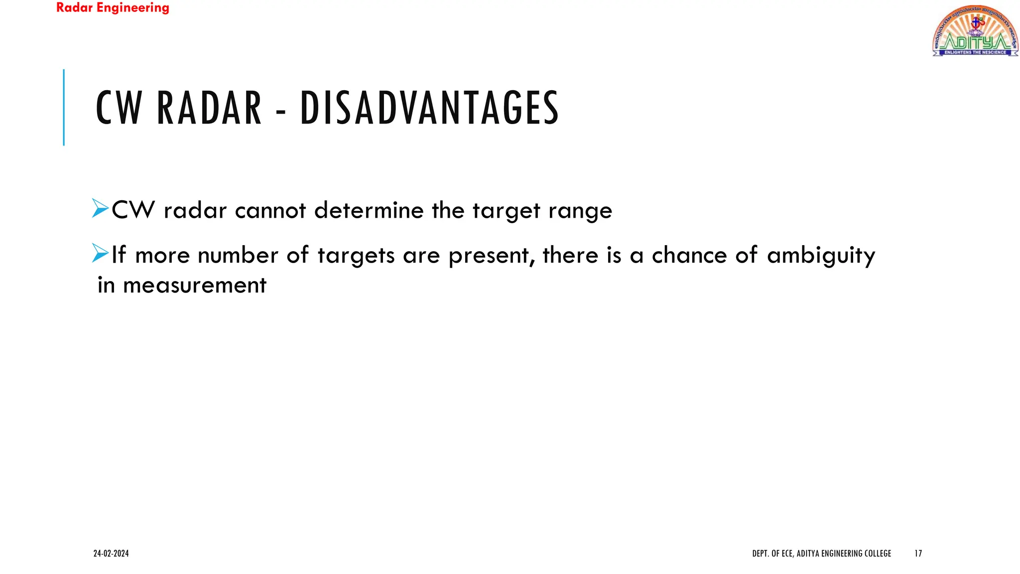 Radar Engineering
CW RADAR - DISADVANTAGES
➢CW radar cannot determine the target range
➢If more number of targets are present, there is a chance of ambiguity
in measurement
24-02-2024 DEPT. OF ECE, ADITYA ENGINEERING COLLEGE 17
 