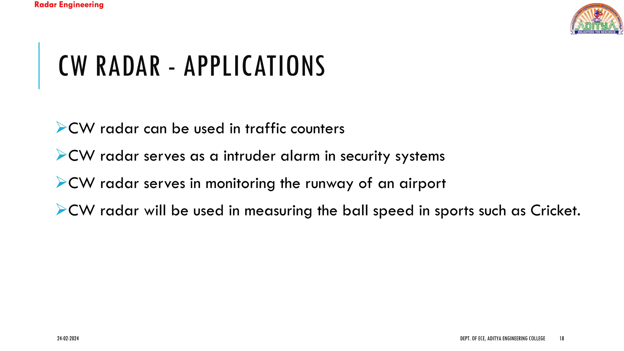 Radar Engineering
CW RADAR - APPLICATIONS
➢CW radar can be used in traffic counters
➢CW radar serves as a intruder alarm in security systems
➢CW radar serves in monitoring the runway of an airport
➢CW radar will be used in measuring the ball speed in sports such as Cricket.
24-02-2024 DEPT. OF ECE, ADITYA ENGINEERING COLLEGE 18
 