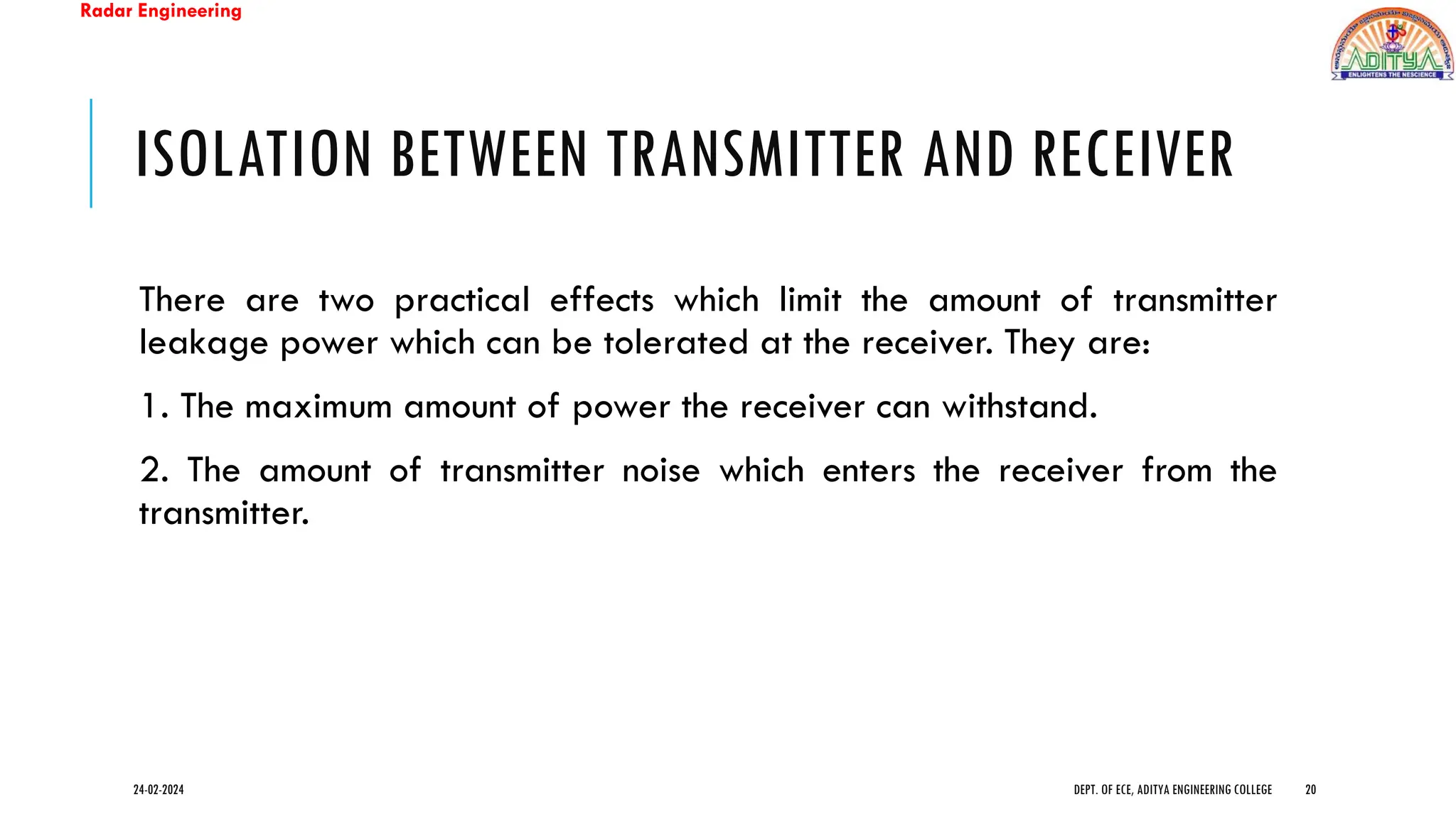 Radar Engineering
ISOLATION BETWEEN TRANSMITTER AND RECEIVER
There are two practical effects which limit the amount of transmitter
leakage power which can be tolerated at the receiver. They are:
1. The maximum amount of power the receiver can withstand.
2. The amount of transmitter noise which enters the receiver from the
transmitter.
24-02-2024 DEPT. OF ECE, ADITYA ENGINEERING COLLEGE 20
 