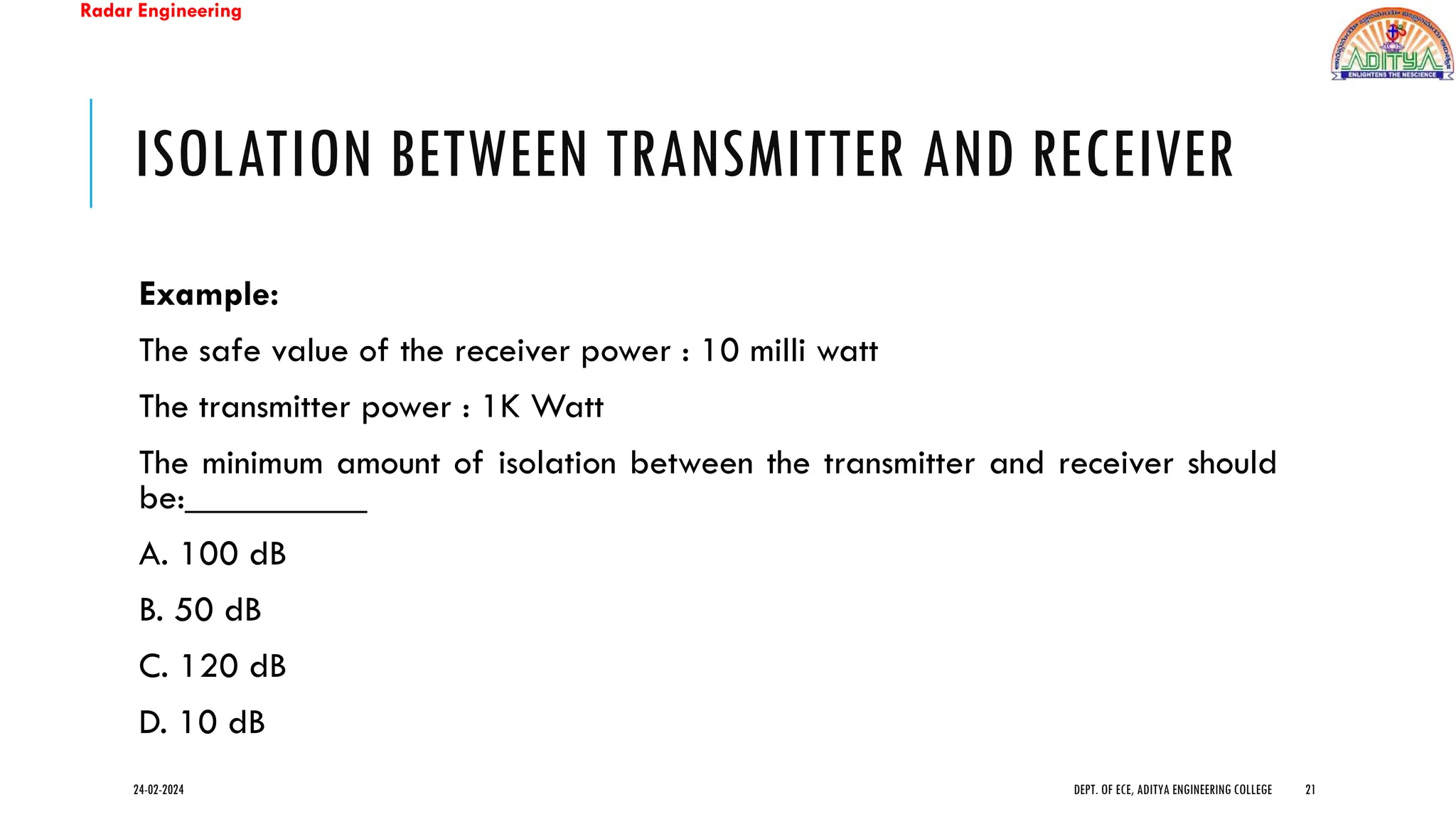 Radar Engineering
ISOLATION BETWEEN TRANSMITTER AND RECEIVER
Example:
The safe value of the receiver power : 10 milli watt
The transmitter power : 1K Watt
The minimum amount of isolation between the transmitter and receiver should
be:__________
A. 100 dB
B. 50 dB
C. 120 dB
D. 10 dB
24-02-2024 DEPT. OF ECE, ADITYA ENGINEERING COLLEGE 21
 