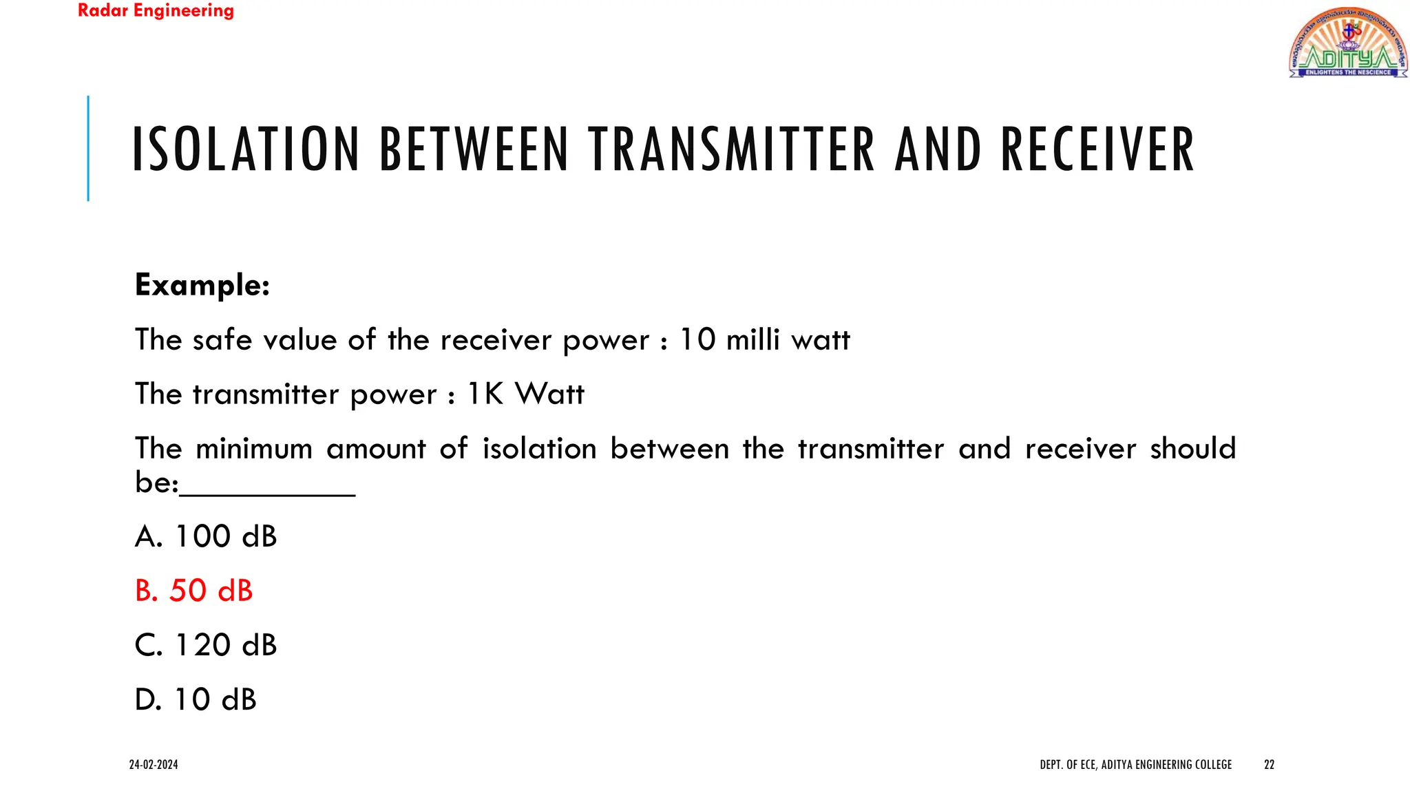 Radar Engineering
ISOLATION BETWEEN TRANSMITTER AND RECEIVER
Example:
The safe value of the receiver power : 10 milli watt
The transmitter power : 1K Watt
The minimum amount of isolation between the transmitter and receiver should
be:__________
A. 100 dB
B. 50 dB
C. 120 dB
D. 10 dB
24-02-2024 DEPT. OF ECE, ADITYA ENGINEERING COLLEGE 22
 