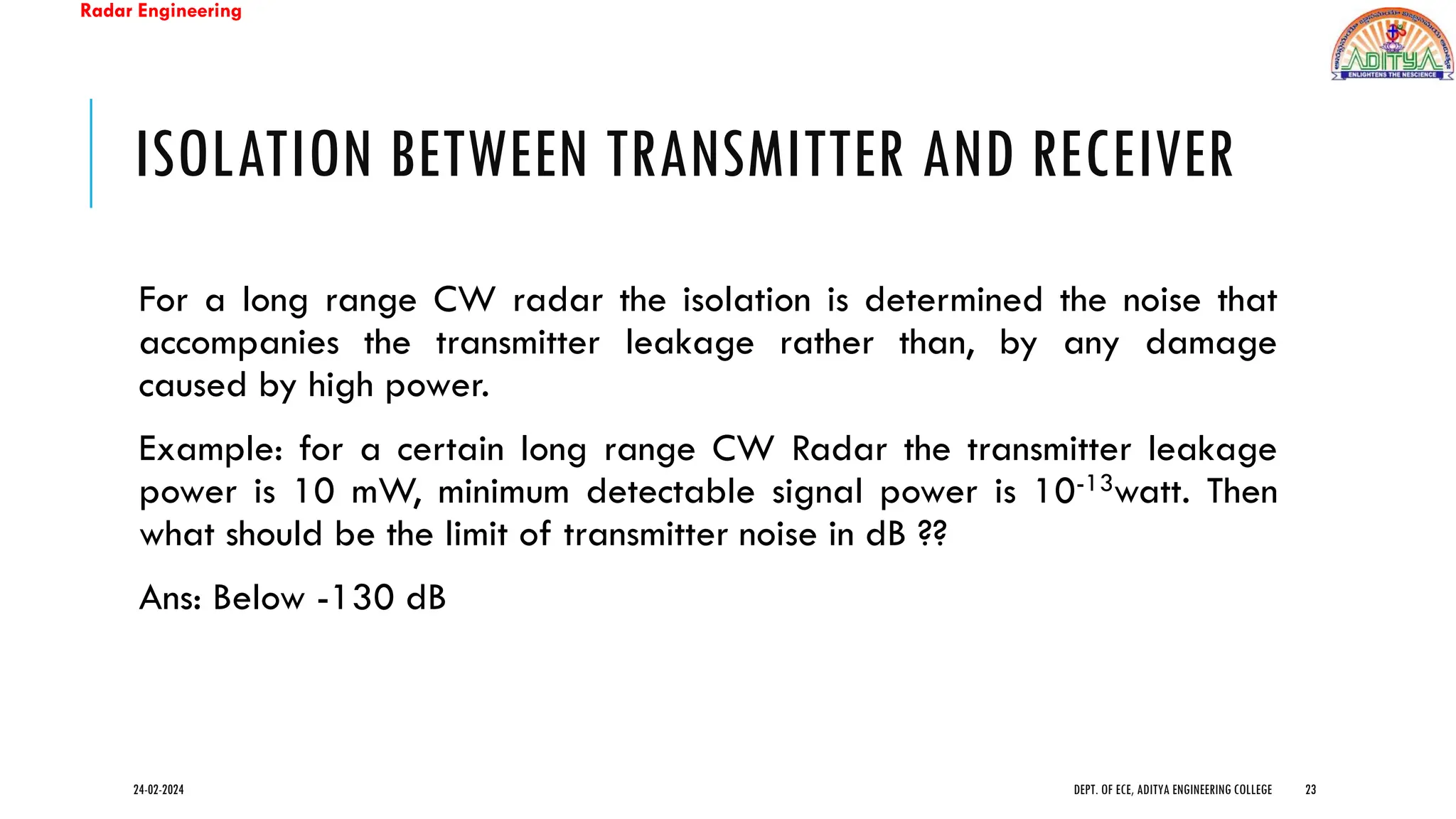 Radar Engineering
ISOLATION BETWEEN TRANSMITTER AND RECEIVER
For a long range CW radar the isolation is determined the noise that
accompanies the transmitter leakage rather than, by any damage
caused by high power.
Example: for a certain long range CW Radar the transmitter leakage
power is 10 mW, minimum detectable signal power is 10-13watt. Then
what should be the limit of transmitter noise in dB ??
Ans: Below -130 dB
24-02-2024 DEPT. OF ECE, ADITYA ENGINEERING COLLEGE 23
 