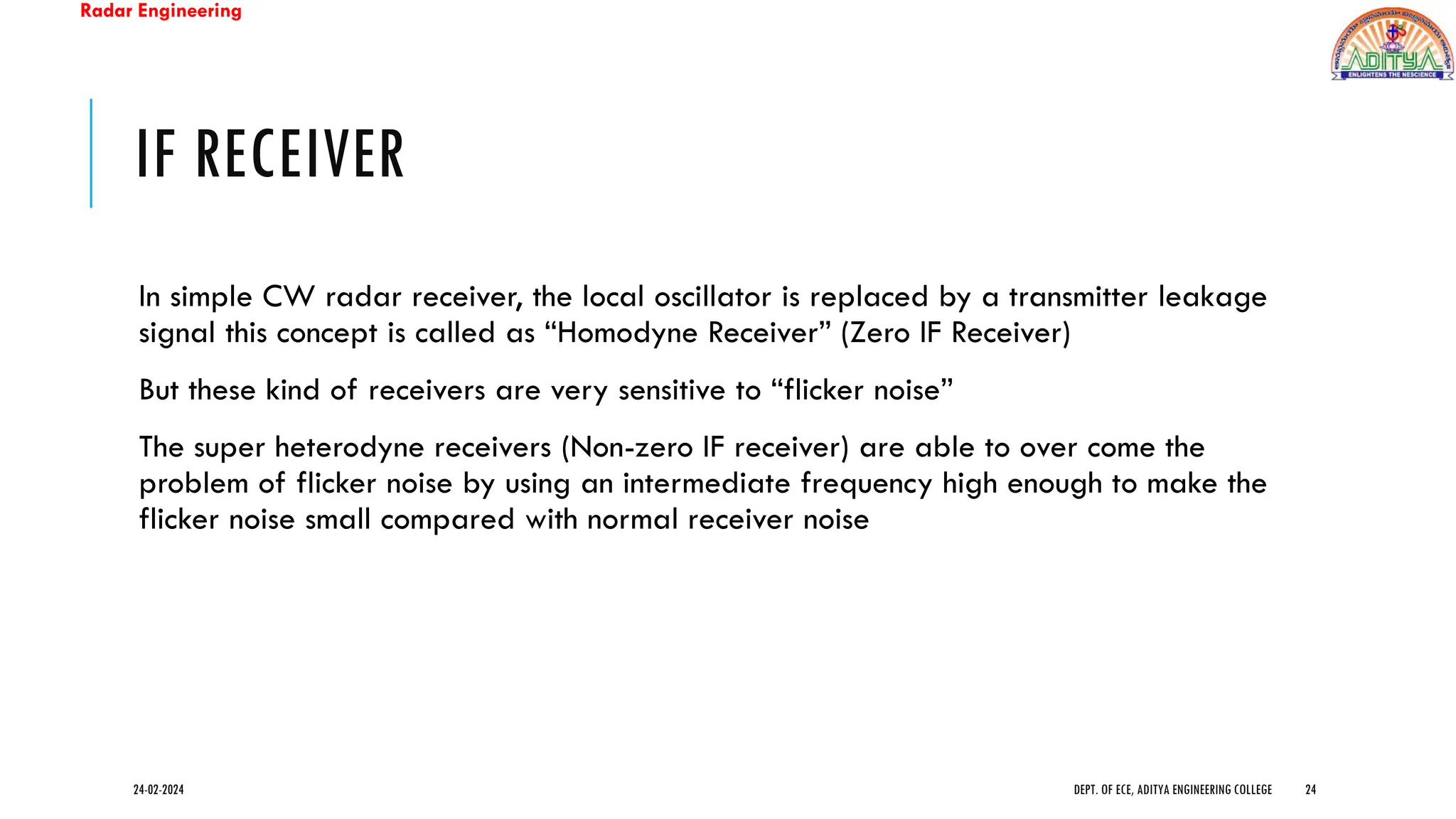 Radar Engineering
IF RECEIVER
In simple CW radar receiver, the local oscillator is replaced by a transmitter leakage
signal this concept is called as “Homodyne Receiver” (Zero IF Receiver)
But these kind of receivers are very sensitive to “flicker noise”
The super heterodyne receivers (Non-zero IF receiver) are able to over come the
problem of flicker noise by using an intermediate frequency high enough to make the
flicker noise small compared with normal receiver noise
24-02-2024 DEPT. OF ECE, ADITYA ENGINEERING COLLEGE 24
 