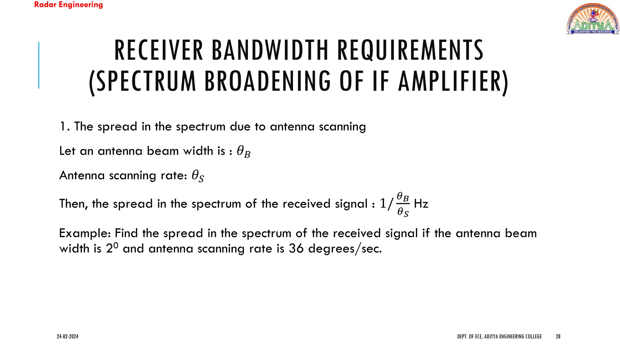 Radar Engineering
RECEIVER BANDWIDTH REQUIREMENTS
(SPECTRUM BROADENING OF IF AMPLIFIER)
1. The spread in the spectrum due to antenna scanning
Let an antenna beam width is : 𝜃𝐵
Antenna scanning rate: 𝜃𝑆
Then, the spread in the spectrum of the received signal : 1/
𝜃𝐵
𝜃𝑆
Hz
Example: Find the spread in the spectrum of the received signal if the antenna beam
width is 20 and antenna scanning rate is 36 degrees/sec.
24-02-2024 DEPT. OF ECE, ADITYA ENGINEERING COLLEGE 28
 