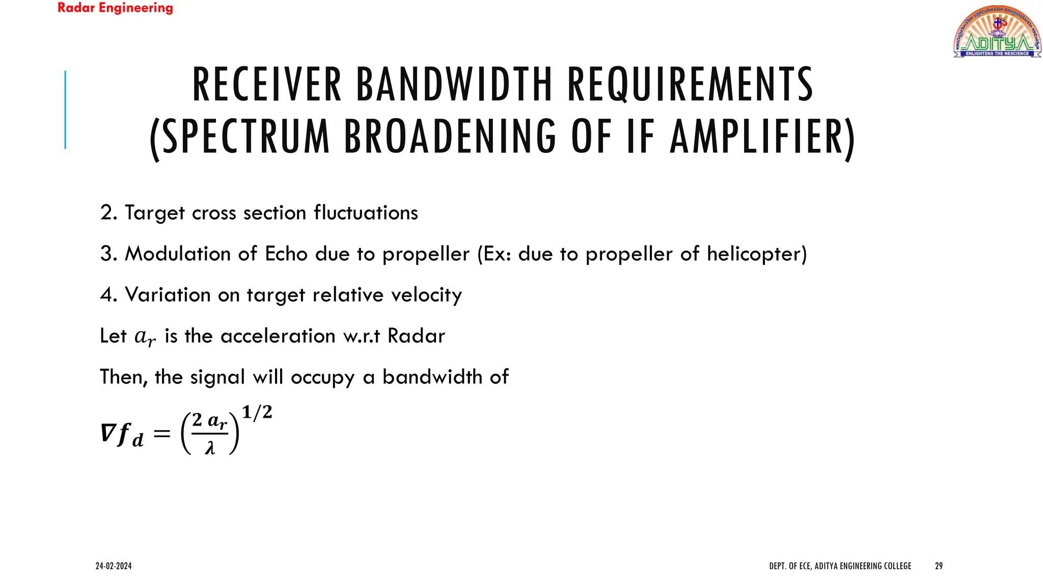 Radar Engineering
RECEIVER BANDWIDTH REQUIREMENTS
(SPECTRUM BROADENING OF IF AMPLIFIER)
2. Target cross section fluctuations
3. Modulation of Echo due to propeller (Ex: due to propeller of helicopter)
4. Variation on target relative velocity
Let 𝑎𝑟 is the acceleration w.r.t Radar
Then, the signal will occupy a bandwidth of
𝜵𝒇𝒅 =
𝟐 𝒂𝒓
𝝀
𝟏/𝟐
24-02-2024 DEPT. OF ECE, ADITYA ENGINEERING COLLEGE 29
 