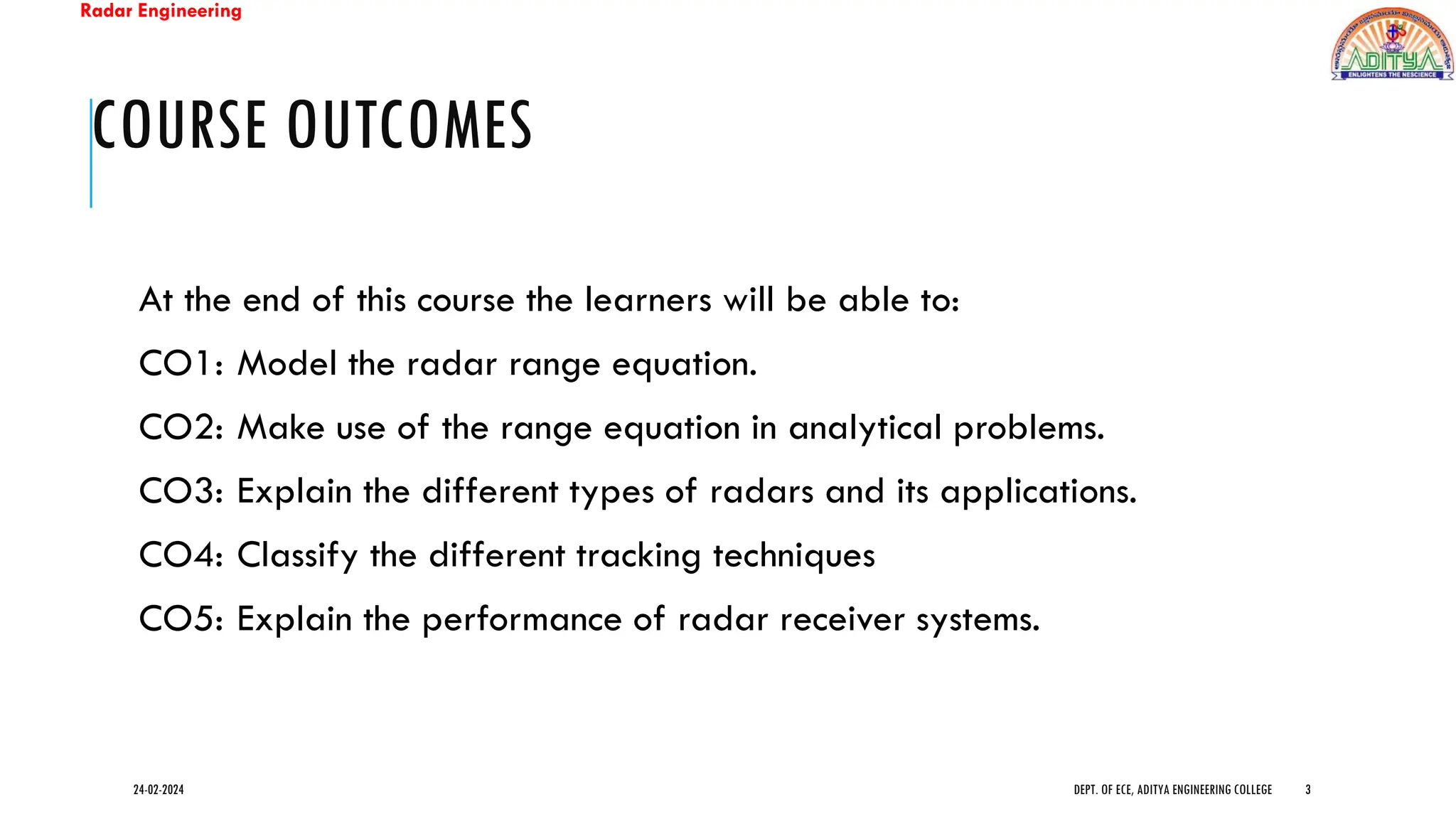 Radar Engineering
COURSE OUTCOMES
At the end of this course the learners will be able to:
CO1: Model the radar range equation.
CO2: Make use of the range equation in analytical problems.
CO3: Explain the different types of radars and its applications.
CO4: Classify the different tracking techniques
CO5: Explain the performance of radar receiver systems.
24-02-2024 DEPT. OF ECE, ADITYA ENGINEERING COLLEGE 3
 