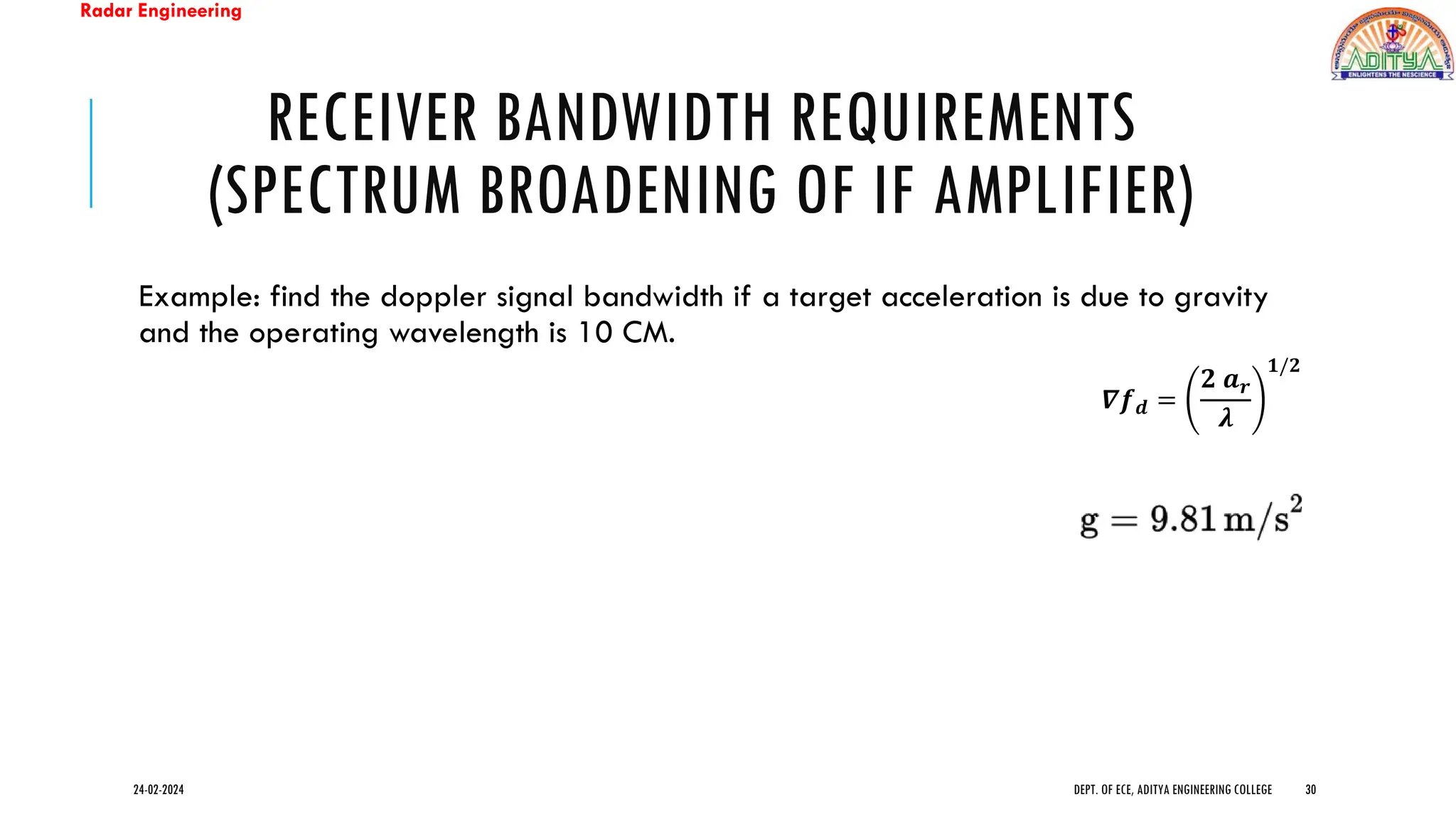 Radar Engineering
RECEIVER BANDWIDTH REQUIREMENTS
(SPECTRUM BROADENING OF IF AMPLIFIER)
Example: find the doppler signal bandwidth if a target acceleration is due to gravity
and the operating wavelength is 10 CM.
24-02-2024 DEPT. OF ECE, ADITYA ENGINEERING COLLEGE 30
𝜵𝒇𝒅 =
𝟐 𝒂𝒓
𝝀
𝟏/𝟐
 