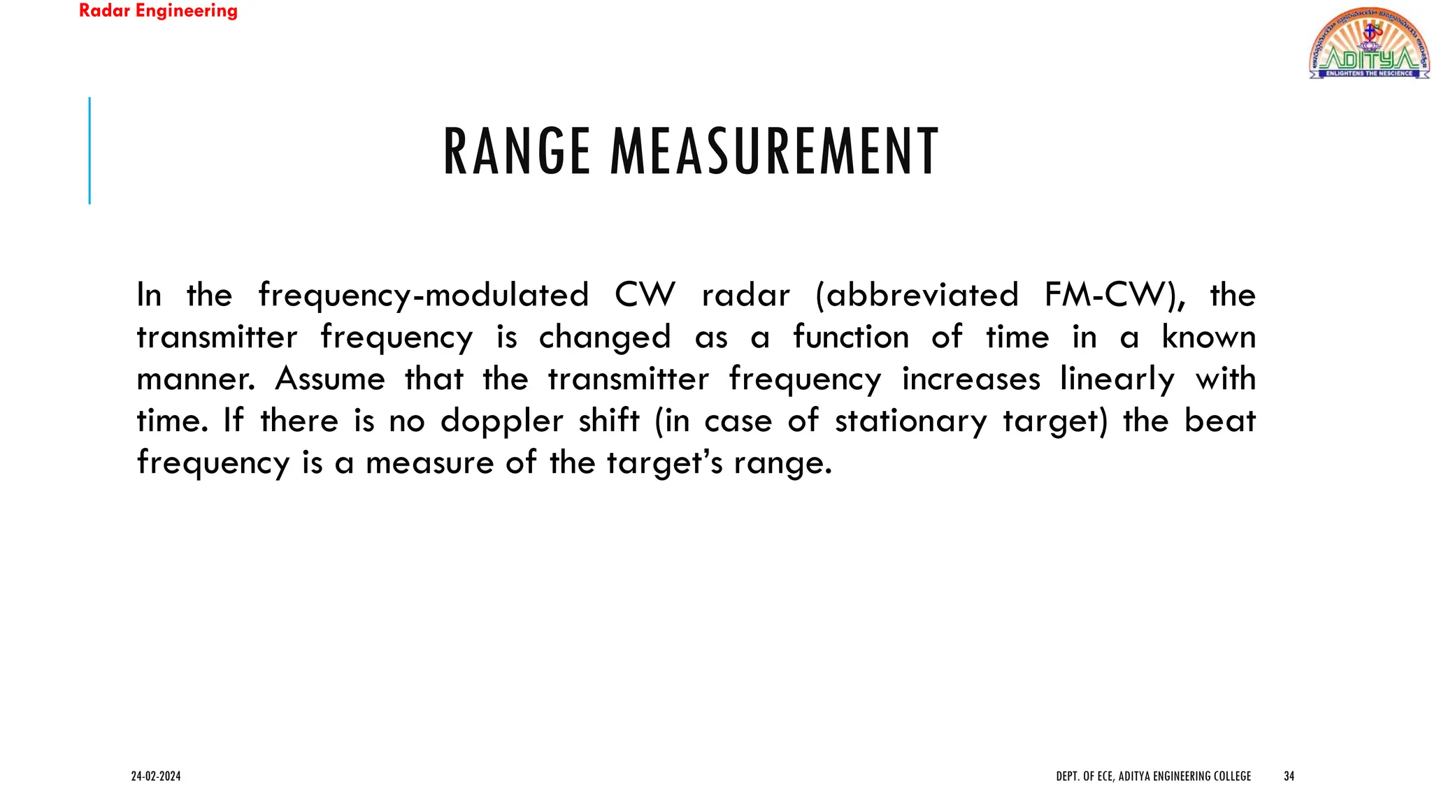 Radar Engineering
RANGE MEASUREMENT
In the frequency-modulated CW radar (abbreviated FM-CW), the
transmitter frequency is changed as a function of time in a known
manner. Assume that the transmitter frequency increases linearly with
time. If there is no doppler shift (in case of stationary target) the beat
frequency is a measure of the target’s range.
24-02-2024 DEPT. OF ECE, ADITYA ENGINEERING COLLEGE 34
 