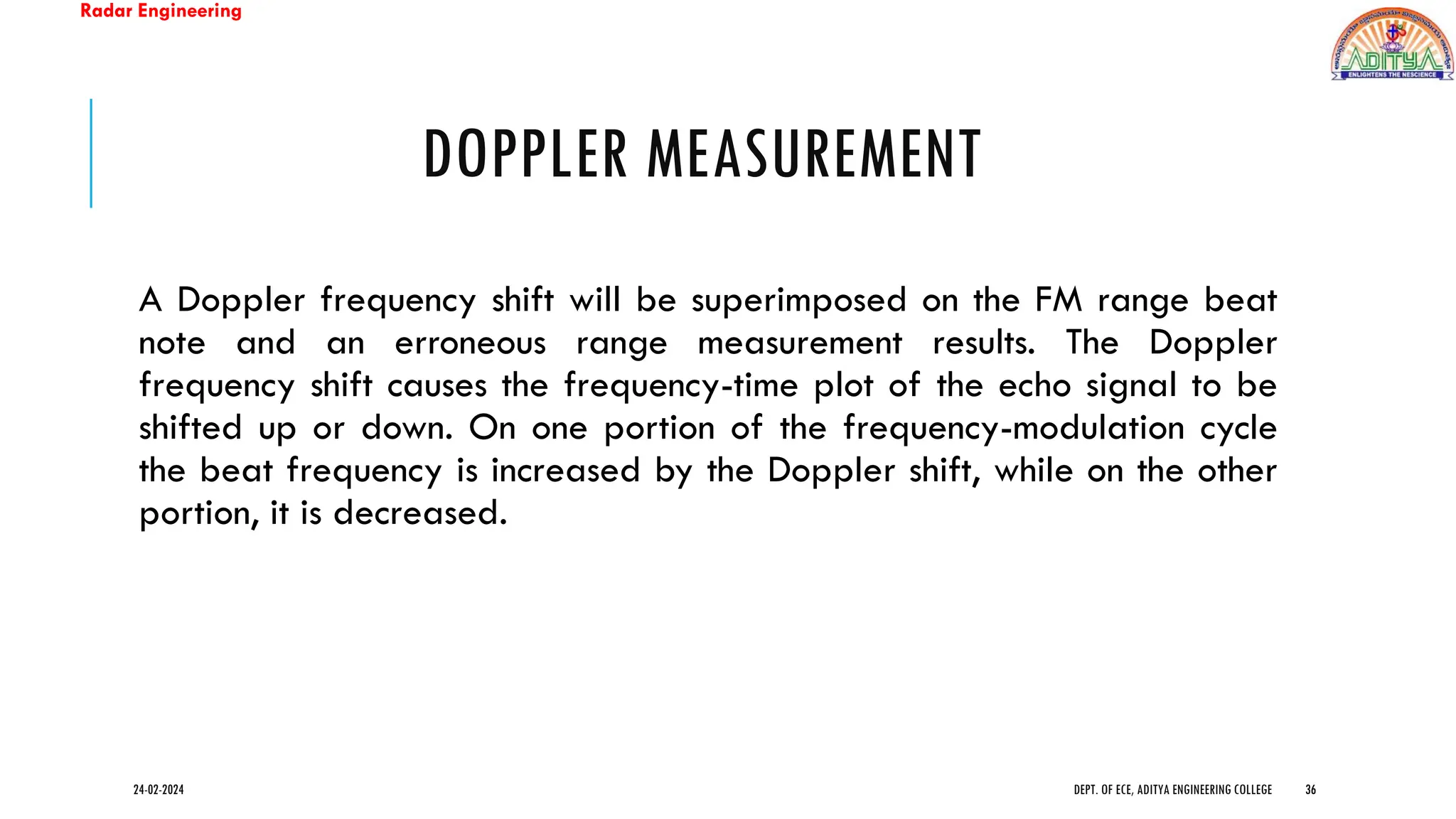 Radar Engineering
DOPPLER MEASUREMENT
A Doppler frequency shift will be superimposed on the FM range beat
note and an erroneous range measurement results. The Doppler
frequency shift causes the frequency-time plot of the echo signal to be
shifted up or down. On one portion of the frequency-modulation cycle
the beat frequency is increased by the Doppler shift, while on the other
portion, it is decreased.
24-02-2024 DEPT. OF ECE, ADITYA ENGINEERING COLLEGE 36
 