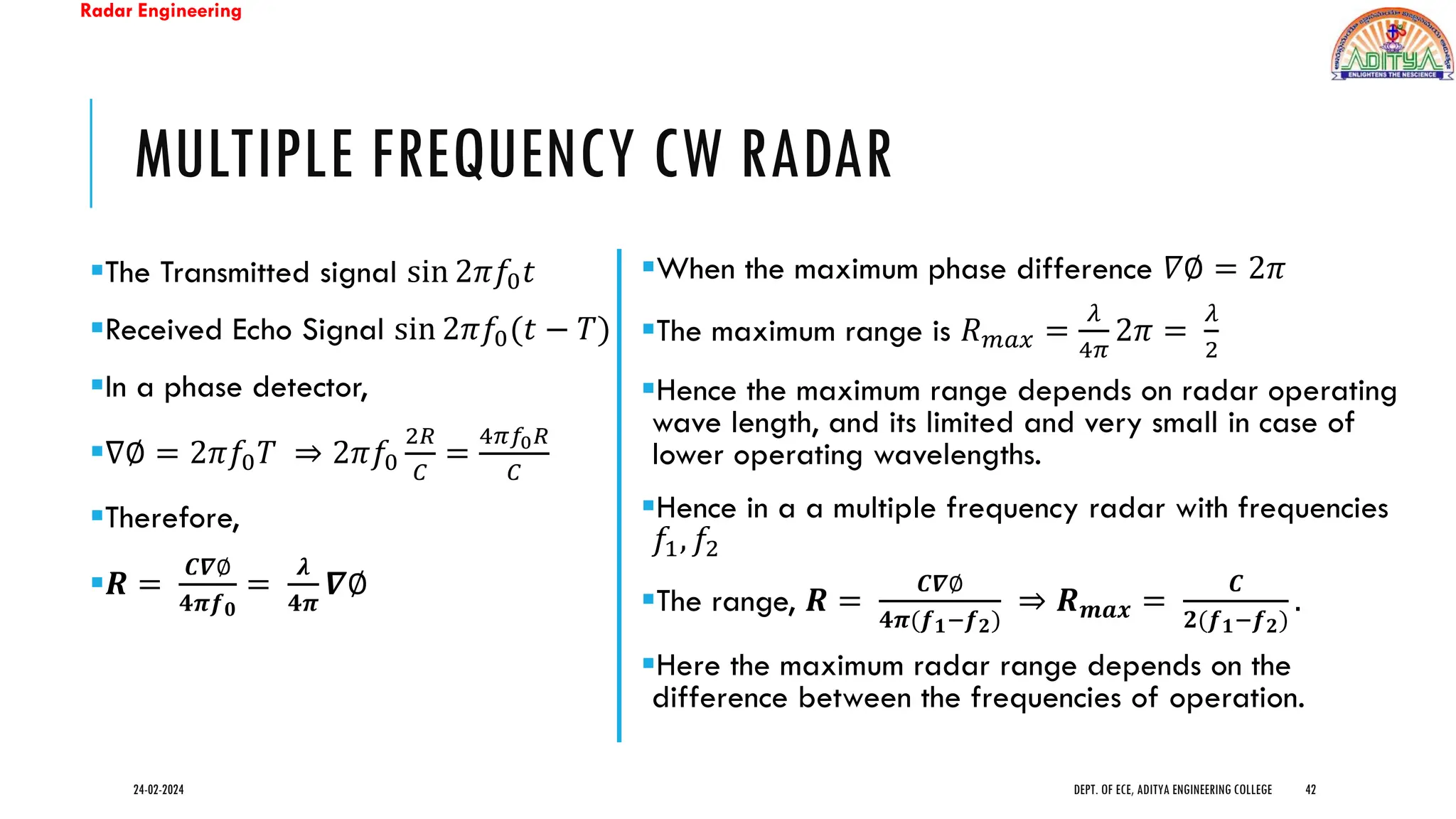 Radar Engineering
MULTIPLE FREQUENCY CW RADAR
▪The Transmitted signal sin 2𝜋𝑓0𝑡
▪Received Echo Signal sin 2𝜋𝑓0(𝑡 − 𝑇)
▪In a phase detector,
▪∇∅ = 2𝜋𝑓0𝑇 ⇒ 2𝜋𝑓0
2𝑅
𝐶
=
4𝜋𝑓0𝑅
𝐶
▪Therefore,
▪𝑹 =
𝑪𝜵∅
𝟒𝝅𝒇𝟎
=
𝝀
𝟒𝝅
𝜵∅
24-02-2024 DEPT. OF ECE, ADITYA ENGINEERING COLLEGE 42
▪When the maximum phase difference 𝛻∅ = 2𝜋
▪The maximum range is 𝑅𝑚𝑎𝑥 =
𝜆
4𝜋
2𝜋 =
𝜆
2
▪Hence the maximum range depends on radar operating
wave length, and its limited and very small in case of
lower operating wavelengths.
▪Hence in a a multiple frequency radar with frequencies
𝑓1, 𝑓2
▪The range, 𝑹 =
𝑪𝜵∅
𝟒𝝅(𝒇𝟏−𝒇𝟐)
⇒ 𝑹𝒎𝒂𝒙 =
𝑪
𝟐(𝒇𝟏−𝒇𝟐)
.
▪Here the maximum radar range depends on the
difference between the frequencies of operation.
 