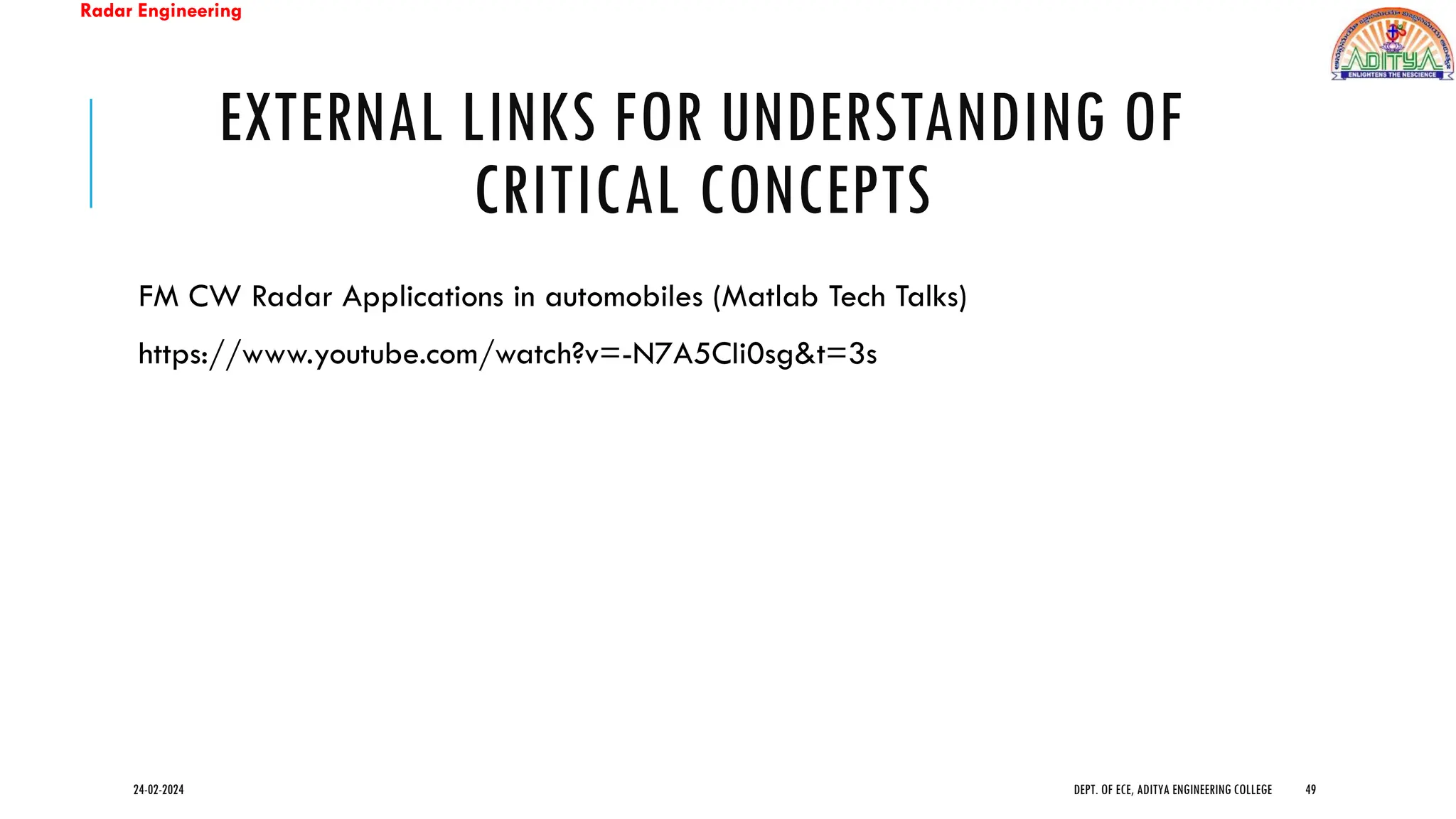 Radar Engineering
EXTERNAL LINKS FOR UNDERSTANDING OF
CRITICAL CONCEPTS
FM CW Radar Applications in automobiles (Matlab Tech Talks)
https://www.youtube.com/watch?v=-N7A5CIi0sg&t=3s
24-02-2024 DEPT. OF ECE, ADITYA ENGINEERING COLLEGE 49
 