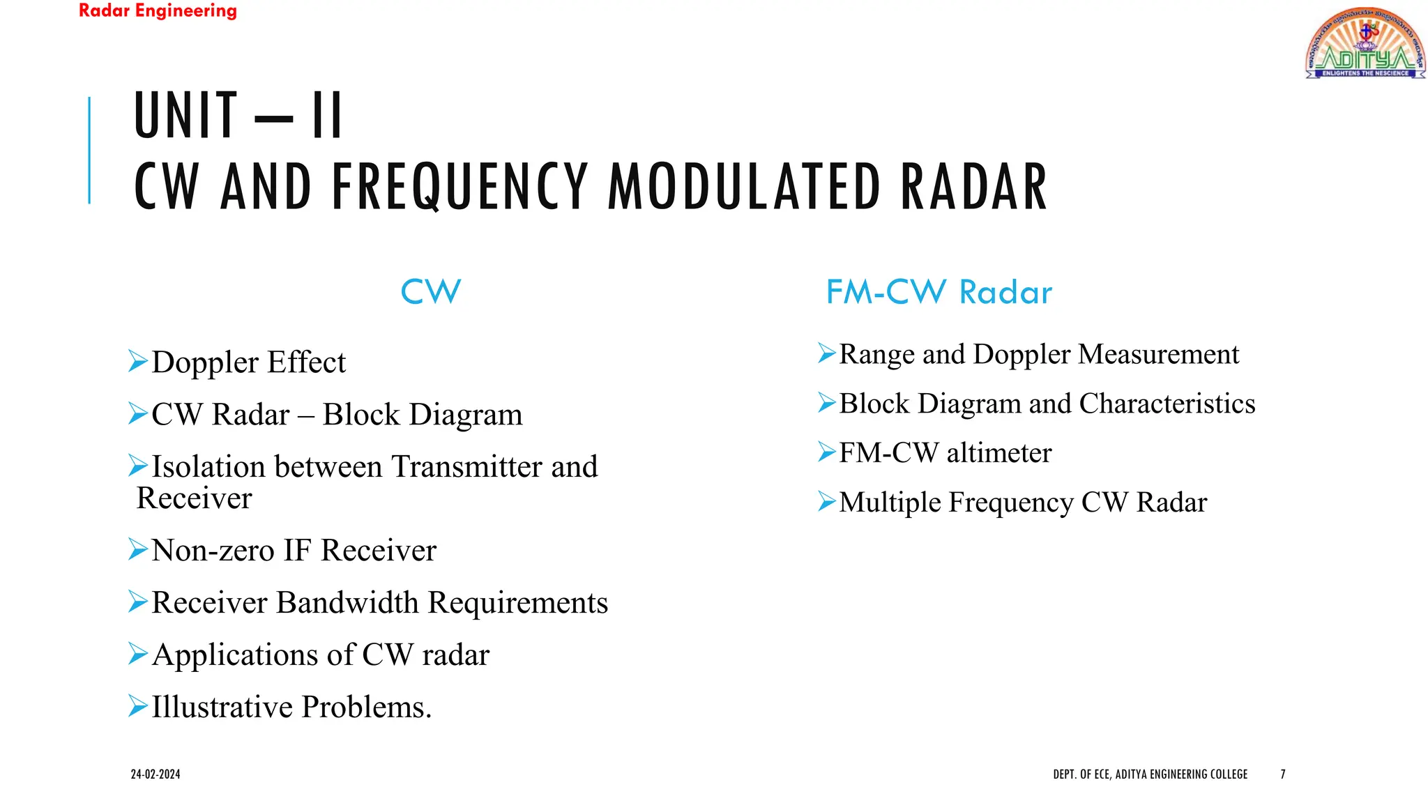 Radar Engineering
UNIT – II
CW AND FREQUENCY MODULATED RADAR
CW
➢Doppler Effect
➢CW Radar – Block Diagram
➢Isolation between Transmitter and
Receiver
➢Non-zero IF Receiver
➢Receiver Bandwidth Requirements
➢Applications of CW radar
➢Illustrative Problems.
FM-CW Radar
➢Range and Doppler Measurement
➢Block Diagram and Characteristics
➢FM-CW altimeter
➢Multiple Frequency CW Radar
24-02-2024 DEPT. OF ECE, ADITYA ENGINEERING COLLEGE 7
 