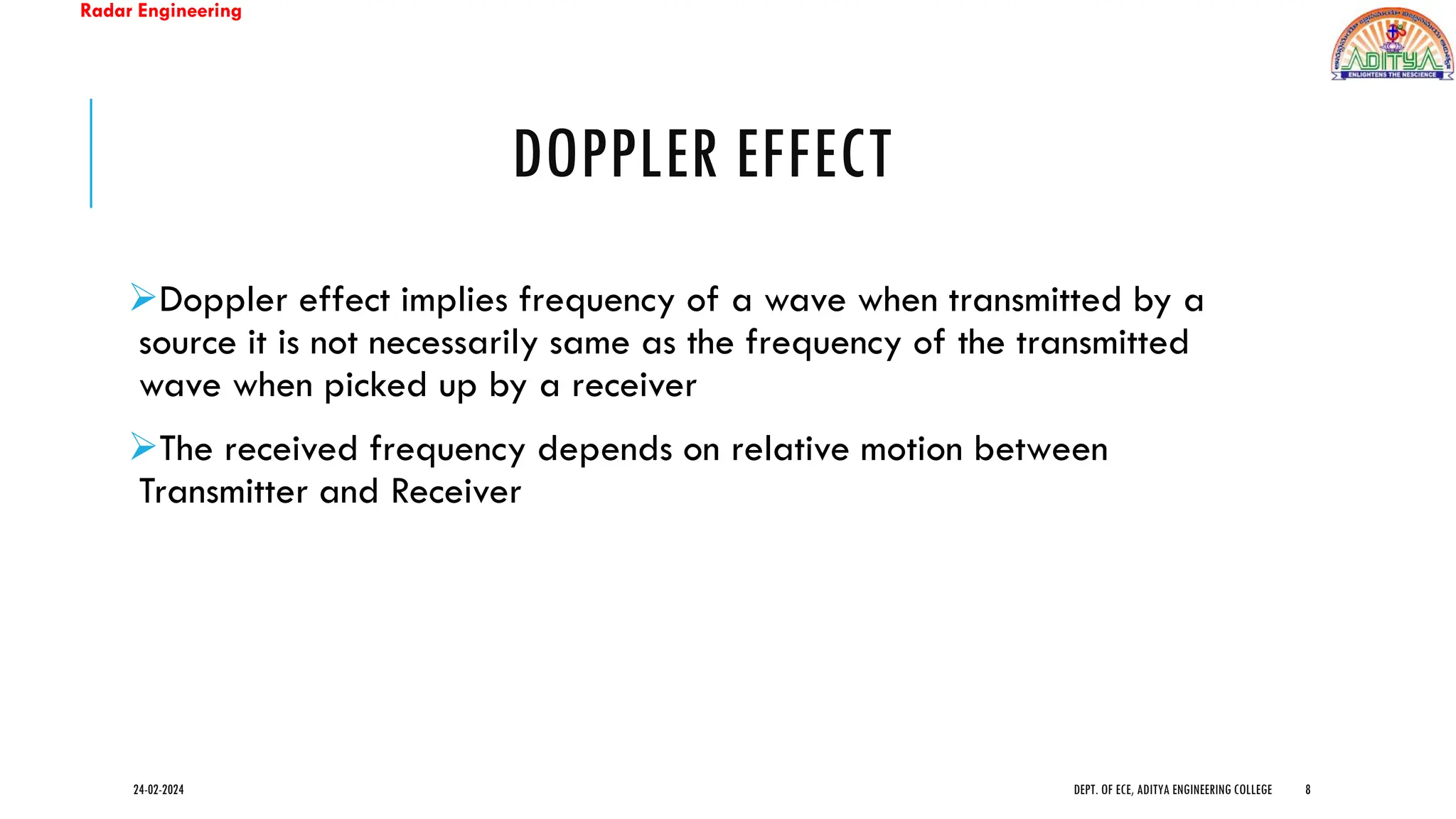 Radar Engineering
DOPPLER EFFECT
➢Doppler effect implies frequency of a wave when transmitted by a
source it is not necessarily same as the frequency of the transmitted
wave when picked up by a receiver
➢The received frequency depends on relative motion between
Transmitter and Receiver
24-02-2024 DEPT. OF ECE, ADITYA ENGINEERING COLLEGE 8
 