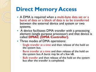 Direct Memory Access
 A DMA is required when a multi-byte data set or a
burst of data or a block of data is to be transferred
between the external device and system or two
systems.
 A device facilitates DMA transfer with a processing
element (single purpose processor) and that device is
called DMAC (DMA Controller).
 Three modes of DMA operations:
◦ Single transfer at a time and then release of the hold on
the system bus.
◦ Burst transfer at a time and then release of the hold on
the system bus.A burst may be of a few kB.
◦ Bulk transfer and then release of the hold on the system
bus after the transfer is completed.
 