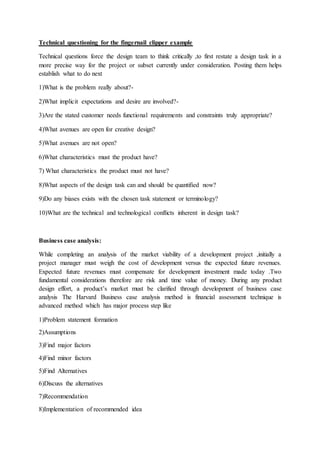 Technical questioning for the fingernail clipper example
Technical questions force the design team to think critically ,to first restate a design task in a
more precise way for the project or subset currently under consideration. Posting them helps
establish what to do next
1)What is the problem really about?-
2)What implicit expectations and desire are involved?-
3)Are the stated customer needs functional requirements and constraints truly appropriate?
4)What avenues are open for creative design?
5)What avenues are not open?
6)What characteristics must the product have?
7) What characteristics the product must not have?
8)What aspects of the design task can and should be quantified now?
9)Do any biases exists with the chosen task statement or terminology?
10)What are the technical and technological conflicts inherent in design task?
Business case analysis:
While completing an analysis of the market viability of a development project ,initially a
project manager must weigh the cost of development versus the expected future revenues.
Expected future revenues must compensate for development investment made today .Two
fundamental considerations therefore are risk and time value of money. During any product
design effort, a product’s market must be clarified through development of business case
analysis The Harvard Business case analysis method is financial assessment technique is
advanced method which has major process step like
1)Problem statement formation
2)Assumptions
3)Find major factors
4)Find minor factors
5)Find Alternatives
6)Discuss the alternatives
7)Recommendation
8)Implementation of recommended idea
 