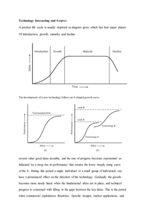 Technology forecasting and S curve:
A product life cycle is usually depicted as diagram given which has four major phases
Of introduction, growth, maturity and decline
The development of a new technology follows an S-shaped growth curve
several other good ideas possible, and the rate of progress becomes exponential as
indicated by a steep rise in performance that creates the lower steeply rising curve
of the S. During this period a single individual or a small group of individuals can
have a pronounced effect on the direction of the technology. Gradually the growth
becomes more nearly linear when the fundamental ideas are in place, and technical
progress is concerned with filling in the gaps between the key ideas. This is the period
when commercial exploitation flourishes. Specific designs, market applications, and
 