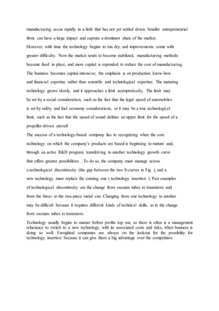 manufacturing occur rapidly in a field that has not yet settled down. Smaller entrepreneurial
firms can have a large impact and capture a dominant share of the market.
However, with time the technology begins to run dry, and improvements come with
greater difficulty. Now the market tends to become stabilized, manufacturing methods
become fixed in place, and more capital is expended to reduce the cost of manufacturing.
The business becomes capital-intensive; the emphasis is on production know-how
and financial expertise rather than scientific and technological expertise. The maturing
technology grows slowly, and it approaches a limit asymptotically. The limit may
be set by a social consideration, such as the fact that the legal speed of automobiles
is set by safety and fuel economy considerations, or it may be a true technological
limit, such as the fact that the speed of sound defines an upper limit for the speed of a
propeller-driven aircraft
The success of a technology-based company lies in recognizing when the core
technology on which the company’s products are based is beginning to mature and,
through an active R&D program, transferring to another technology growth curve
that offers greater possibilities . To do so, the company must manage across
a technological discontinuity (the gap between the two S-curves in Fig. ), and a
new technology must replace the existing one ( technology insertion ). Past examples
of technological discontinuity are the change from vacuum tubes to transistors and
from the three- to the two-piece metal can. Changing from one technology to another
may be difficult because it requires different kinds of technical skills, as in the change
from vacuum tubes to transistors.
Technology usually begins to mature before profits top out, so there is often is a management
reluctance to switch to a new technology, with its associated costs and risks, when business is
doing so well. Farsighted companies are always on the lookout for the possibility for
technology insertion because it can give them a big advantage over the competition
 