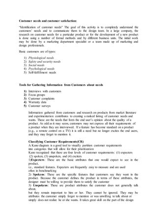Customer needs and customer satisfaction:
“Identification of customer needs” The goal of this activity is to completely understand the
customers’ needs and to communicate them to the design team. In a large company, the
research on customer needs for a particular product or for the development of a new product
is done using a number of formal methods and by different business units. The initial work
may be done by a marketing department specialist or a team made up of marketing and
design professionals.
Basic customers are of types:
1) Physiological needs
2) Safety and security needs
3) Social needs
4) Psychological needs
5) Self-fulfillment needs
Tools for Gathering Information from Customers about needs
1) Interviews with customers
2) Focus groups
3) Customer complaints
4) Warranty data
5) Customer surveys
Information gathered from customers and research on products from market literature
and experimentation contributes to creating a ranked listing of customer needs and
wants. These are the needs that form the end user’s opinion about the quality of a
product. As odd as it may seem, customers may not express all their requirements of
a product when they are interviewed. If a feature has become standard on a product
(e.g., a remote control on a TV) it is still a need but no longer excites the end users,
and they may forget to mention it.
Classifying Customer Requirements(CR)
A Kano diagram is a good tool to visually partition customer requirements
into categories that will allow for their prioritization
Kano recognized that there are four levels of customer requirements: (1) expecters
(2) spoken, (3) unspoken, and (4) exciters
1)Expecters: These are the basic attributes that one would expect to see in the
product,
i.e., standard features. Expecters are frequently easy to measure and are used
often in benchmarking
2) Spokens: These are the specific features that customers say they want in the
product. Because the customer defines the product in terms of these attributes, the
designer must be willing to provide them to satisfy the customer
3) Unspokens: These are product attributes the customer does not generally talk
about,
but they remain important to him or her. They cannot be ignored. They may be
attributes the customer simply forgot to mention or was unwilling to talk about or
simply does not realize he or she wants. It takes great skill on the part of the design
 