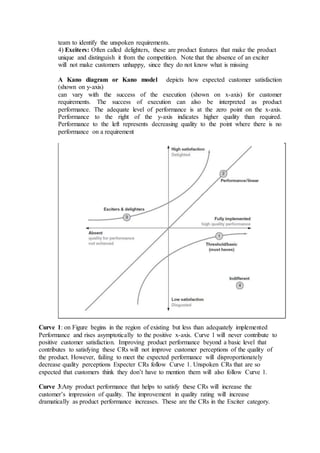 team to identify the unspoken requirements.
4) Exciters: Often called delighters, these are product features that make the product
unique and distinguish it from the competition. Note that the absence of an exciter
will not make customers unhappy, since they do not know what is missing
A Kano diagram or Kano model depicts how expected customer satisfaction
(shown on y-axis)
can vary with the success of the execution (shown on x-axis) for customer
requirements. The success of execution can also be interpreted as product
performance. The adequate level of performance is at the zero point on the x-axis.
Performance to the right of the y-axis indicates higher quality than required.
Performance to the left represents decreasing quality to the point where there is no
performance on a requirement
Curve 1: on Figure begins in the region of existing but less than adequately implemented
Performance and rises asymptotically to the positive x-axis. Curve 1 will never contribute to
positive customer satisfaction. Improving product performance beyond a basic level that
contributes to satisfying these CRs will not improve customer perceptions of the quality of
the product. However, failing to meet the expected performance will disproportionately
decrease quality perceptions Expecter CRs follow Curve 1. Unspoken CRs that are so
expected that customers think they don’t have to mention them will also follow Curve 1.
Curve 3:Any product performance that helps to satisfy these CRs will increase the
customer’s impression of quality. The improvement in quality rating will increase
dramatically as product performance increases. These are the CRs in the Exciter category.
 