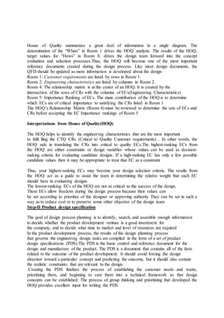 House of Quality summarizes a great deal of information in a single diagram. The
determination of the “Whats” in Room 1 drives the HOQ analysis. The results of the HOQ,
target values for “Hows” in Room 8, drives the design team forward into the concept
evaluation and selection processes.Thus, the HOQ will become one of the most important
reference documents created during the design process. Like most design documents, the
QFD should be updated as more information is developed about the design
Room 1: Customer requirements are listed by rows in Room 1.
Room 2: Engineering characteristics are listed by columns in Room 2.
Room 4: The relationship matrix is at the center of an HOQ. It is created by the
intersection of the rows of CRs with the columns of ECs(Engineering Characteristics)
Room 5: Importance Ranking of ECs. The main contribution of the HOQ is to determine
which ECs are of critical importance to satisfying the CRs listed in Room 1
The HOQ’s Relationship Matrix (Room 4) must be reviewed to determine the sets of ECs and
CRs before accepting the EC Importance rankings of Room 5
Interpretations from House of Quality(HOQ)
The HOQ helps to identify the engineering characteristics that are the most important
to fulfi lling the CTQ CRs (Critical to Quality Customer requirements) . In other words, the
HOQ aids in translating the CRs into critical to quality ECs.The highest-ranking ECs from
the HOQ are either constraints or design variables whose values can be used as decision-
making criteria for evaluating candidate designs. If a high-ranking EC has only a few possible
candidate values then it may be appropriate to treat that EC as a constraint
Thus, your highest-ranking ECs may become your design selection criteria. The results from
the HOQ act as a guide to assist the team in determining the relative weight that each EC
should have in evaluating designs.
The lowest-ranking ECs of the HOQ are not as critical to the success of the design.
These ECs allow freedom during the design process because their values can
be set according to priorities of the designer or approving authority They can be set in such a
way as to reduce cost or to preserve some other objective of the design team
Step-II Product design specification
The goal of design process planning is to identify, search, and assemble enough information
to decide whether the product development venture is a good investment for
the company, and to decide what time to market and level of resources are required
In the product development process, the results of the design planning process
that governs the engineering design tasks are compiled in the form of a set of product
design specifications (PDS).The PDS is the basic control and reference document for the
design and manufacture of the product. The PDS is a document that contains all of the facts
related to the outcome of the product development. It should avoid forcing the design
direction toward a particular concept and predicting the outcome, but it should also contain
the realistic constraints that are relevant to the design.
Creating the PDS finalizes the process of establishing the customer needs and wants,
prioritizing them, and beginning to cast them into a technical framework so that design
concepts can be established. The process of group thinking and prioritizing that developed the
HOQ provides excellent input for writing the PDS
 