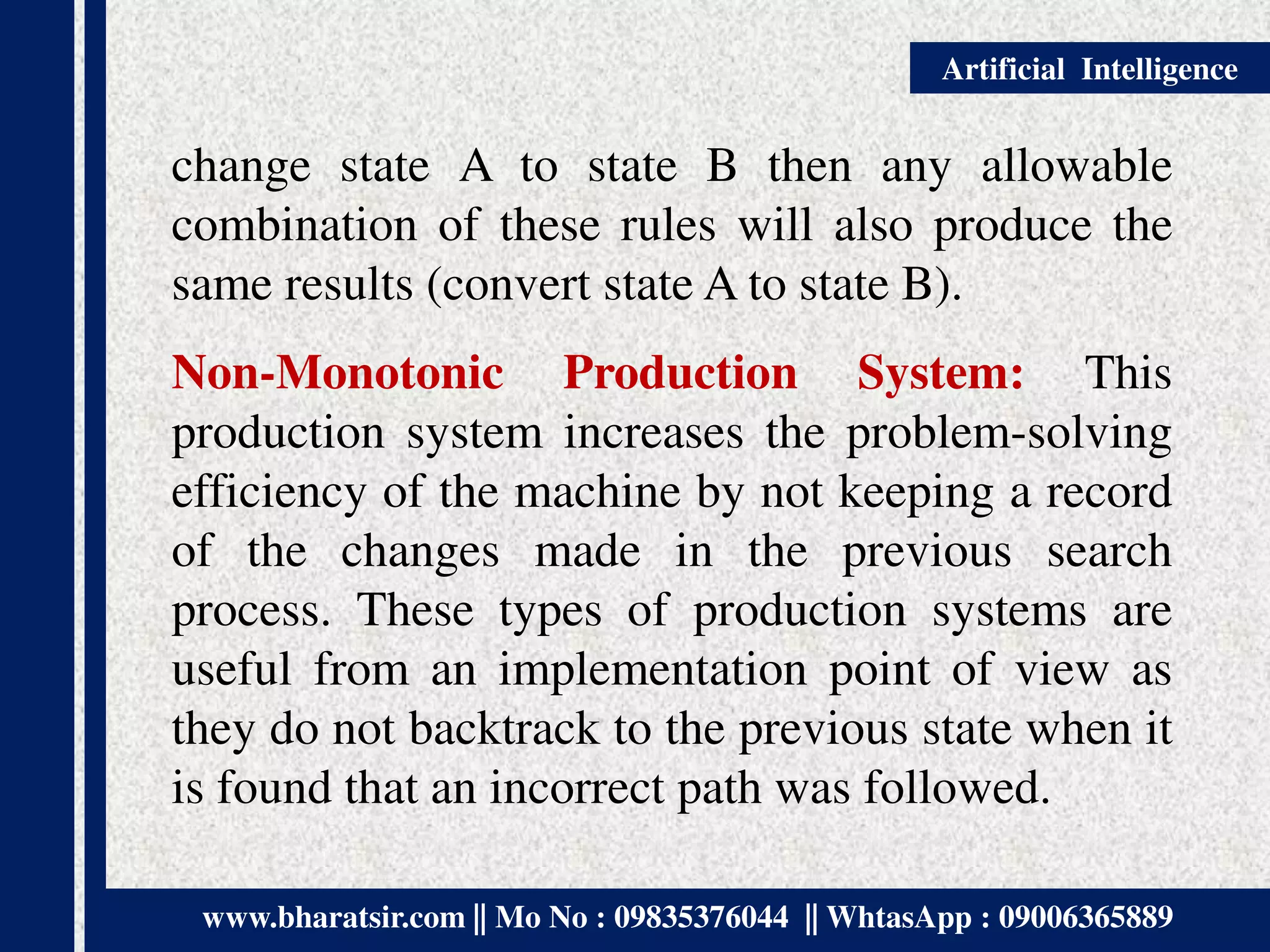 www.bharatsir.com || Mo No : 09835376044 || WhtasApp : 09006365889
Artificial Intelligence
change state A to state B then any allowable
combination of these rules will also produce the
same results (convert state A to state B).
Non-Monotonic Production System: This
production system increases the problem-solving
efficiency of the machine by not keeping a record
of the changes made in the previous search
process. These types of production systems are
useful from an implementation point of view as
they do not backtrack to the previous state when it
is found that an incorrect path was followed.
 