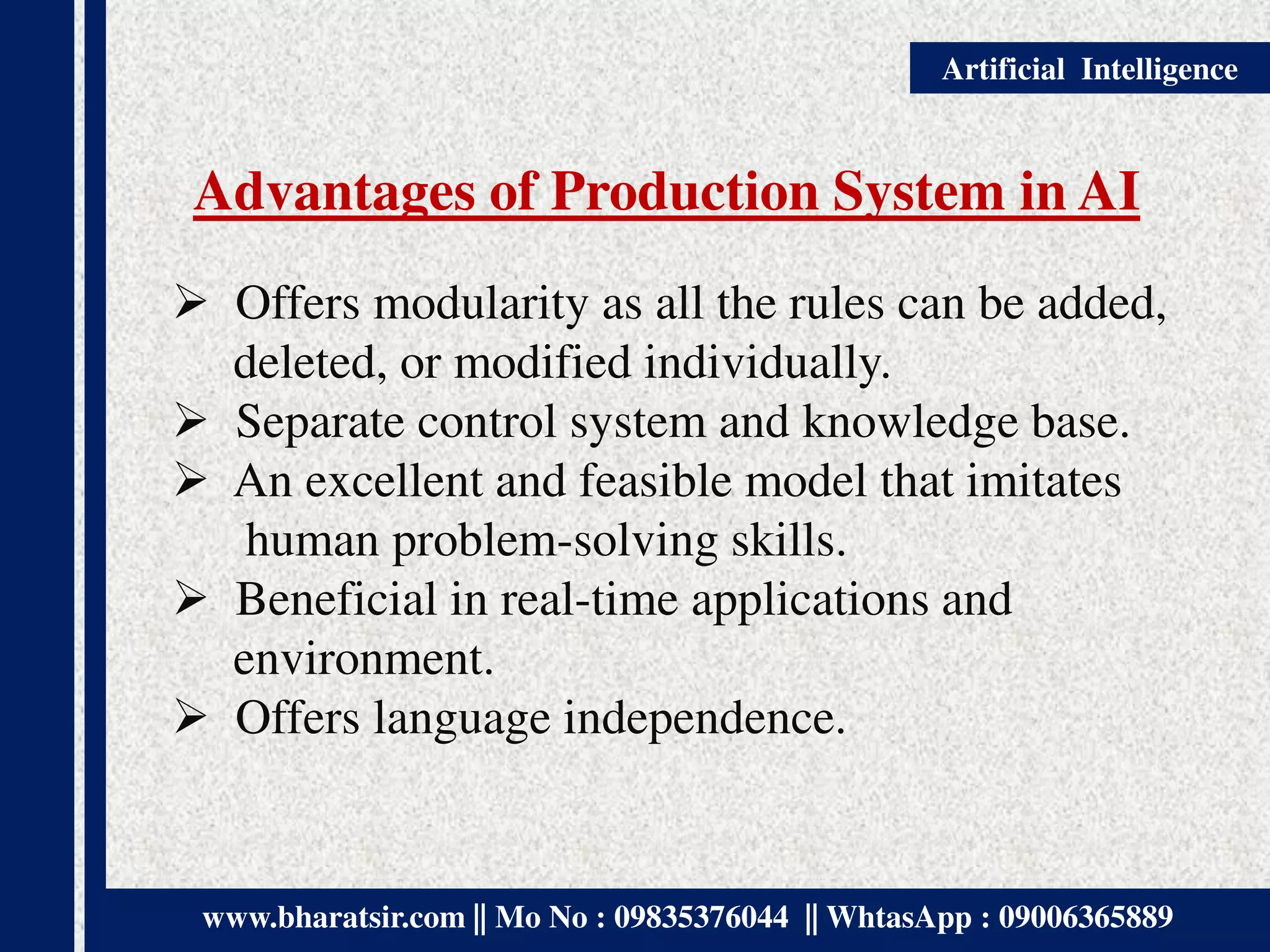 www.bharatsir.com || Mo No : 09835376044 || WhtasApp : 09006365889
Artificial Intelligence
Advantages of Production System in AI
 Offers modularity as all the rules can be added,
deleted, or modified individually.
 Separate control system and knowledge base.
 An excellent and feasible model that imitates
human problem-solving skills.
 Beneficial in real-time applications and
environment.
 Offers language independence.
 