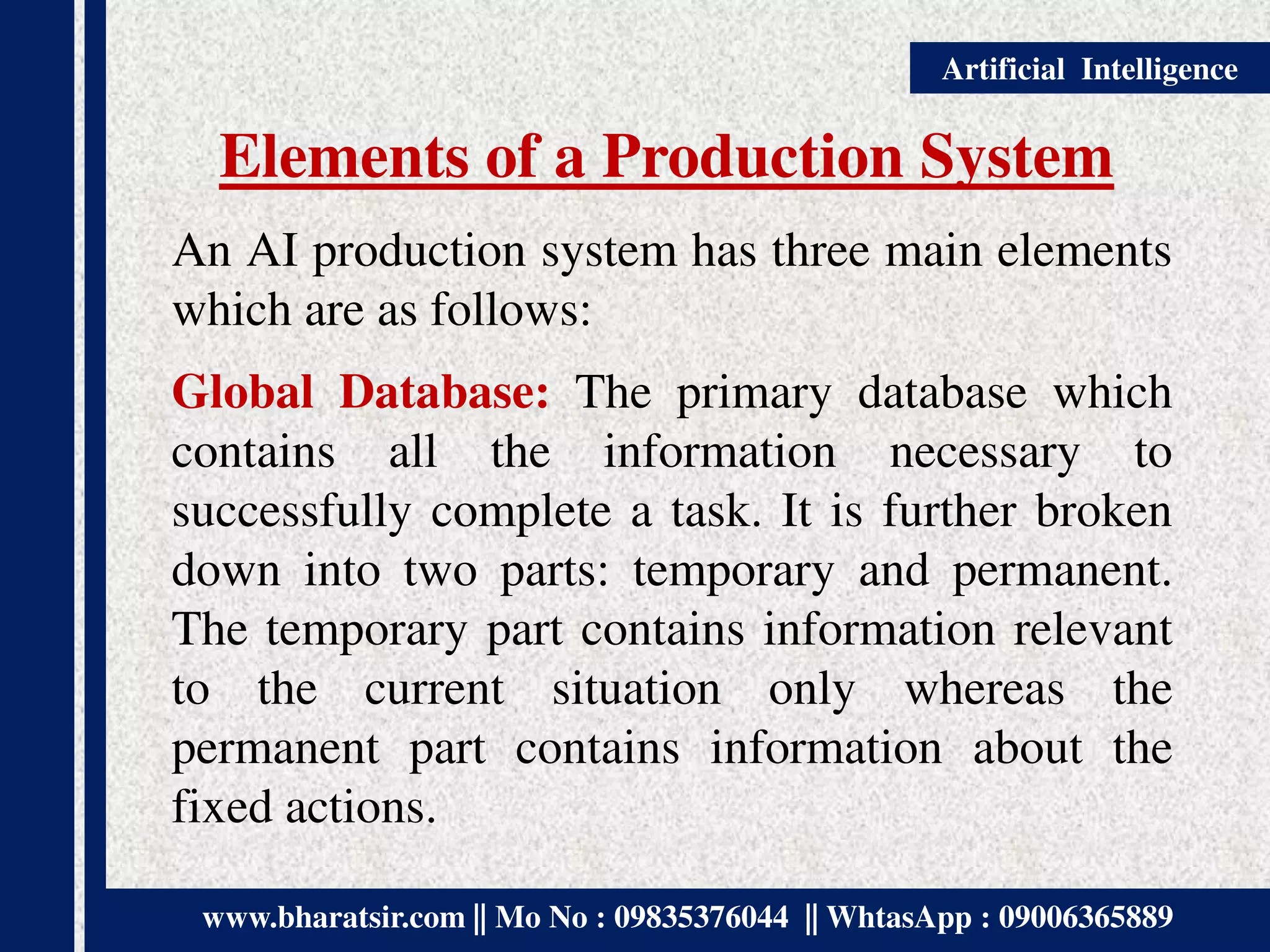 www.bharatsir.com || Mo No : 09835376044 || WhtasApp : 09006365889
Artificial Intelligence
Elements of a Production System
An AI production system has three main elements
which are as follows:
Global Database: The primary database which
contains all the information necessary to
successfully complete a task. It is further broken
down into two parts: temporary and permanent.
The temporary part contains information relevant
to the current situation only whereas the
permanent part contains information about the
fixed actions.
 