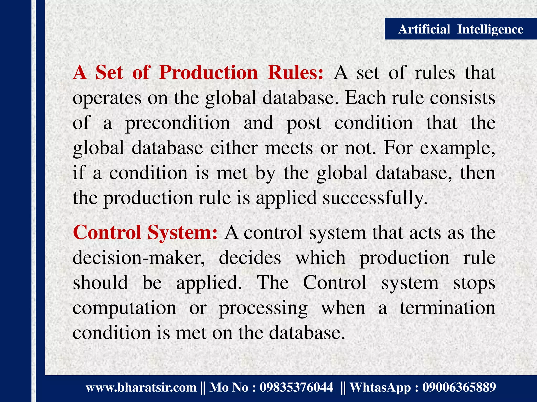 www.bharatsir.com || Mo No : 09835376044 || WhtasApp : 09006365889
Artificial Intelligence
A Set of Production Rules: A set of rules that
operates on the global database. Each rule consists
of a precondition and post condition that the
global database either meets or not. For example,
if a condition is met by the global database, then
the production rule is applied successfully.
Control System: A control system that acts as the
decision-maker, decides which production rule
should be applied. The Control system stops
computation or processing when a termination
condition is met on the database.
 
