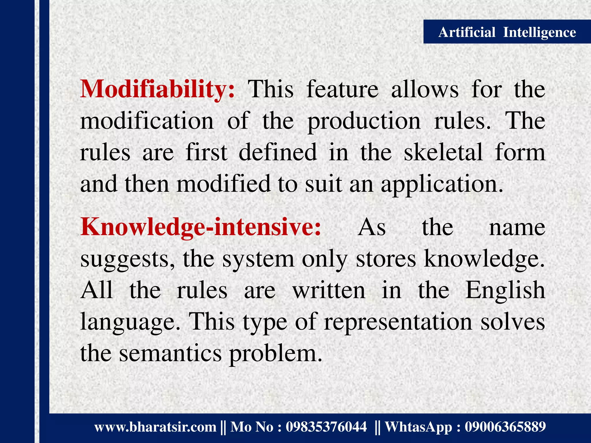 www.bharatsir.com || Mo No : 09835376044 || WhtasApp : 09006365889
Artificial Intelligence
Modifiability: This feature allows for the
modification of the production rules. The
rules are first defined in the skeletal form
and then modified to suit an application.
Knowledge-intensive: As the name
suggests, the system only stores knowledge.
All the rules are written in the English
language. This type of representation solves
the semantics problem.
 