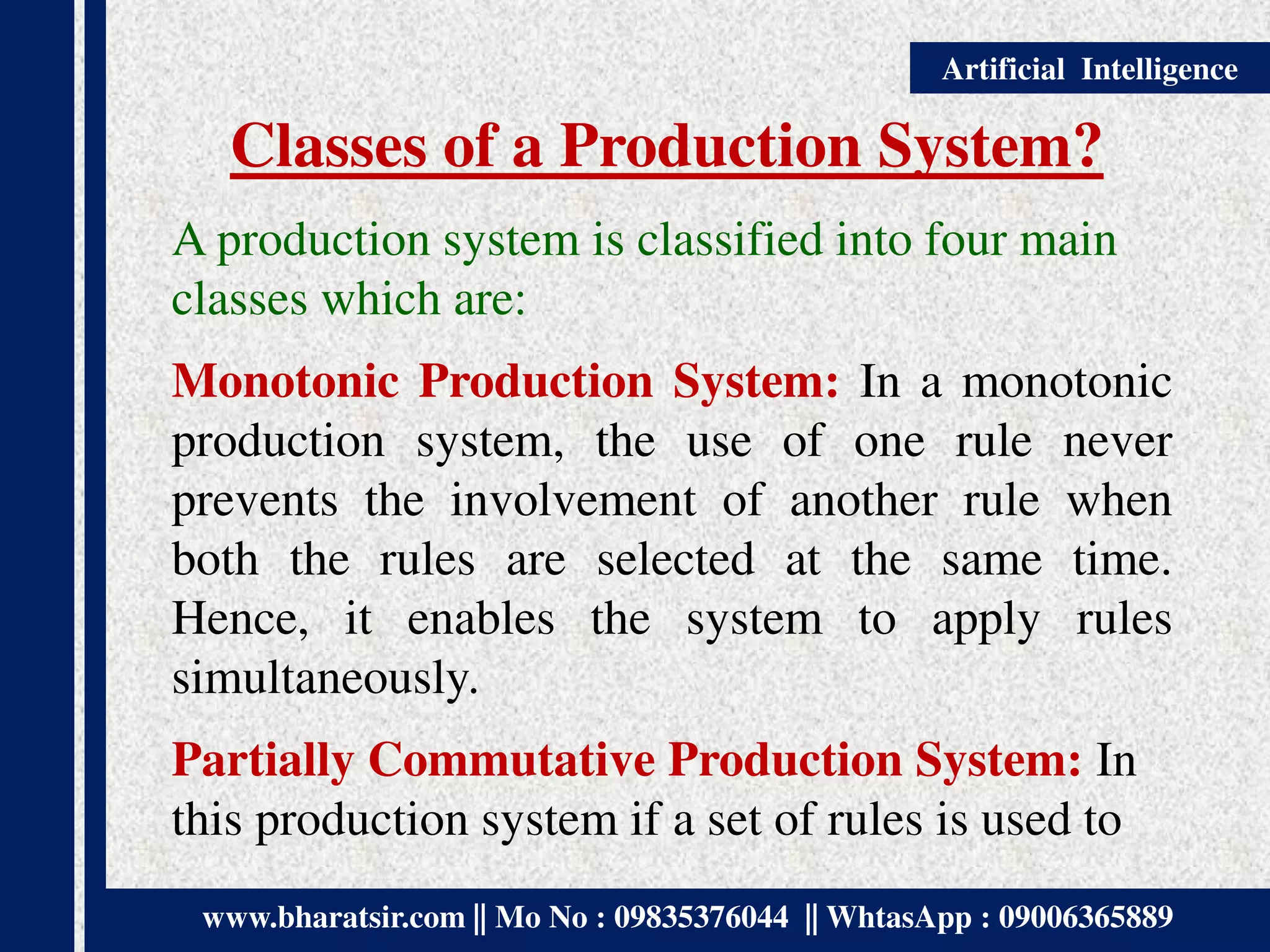 www.bharatsir.com || Mo No : 09835376044 || WhtasApp : 09006365889
Artificial Intelligence
Classes of a Production System?
A production system is classified into four main
classes which are:
Monotonic Production System: In a monotonic
production system, the use of one rule never
prevents the involvement of another rule when
both the rules are selected at the same time.
Hence, it enables the system to apply rules
simultaneously.
Partially Commutative Production System: In
this production system if a set of rules is used to
 