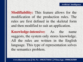 www.bharatsir.com || Mo No : 09835376044 || WhtasApp : 09006365889
Artificial Intelligence
Modifiability: This feature allows for the
modification of the production rules. The
rules are first defined in the skeletal form
and then modified to suit an application.
Knowledge-intensive: As the name
suggests, the system only stores knowledge.
All the rules are written in the English
language. This type of representation solves
the semantics problem.
 