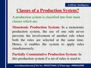 www.bharatsir.com || Mo No : 09835376044 || WhtasApp : 09006365889
Artificial Intelligence
Classes of a Production System?
A production system is classified into four main
classes which are:
Monotonic Production System: In a monotonic
production system, the use of one rule never
prevents the involvement of another rule when
both the rules are selected at the same time.
Hence, it enables the system to apply rules
simultaneously.
Partially Commutative Production System: In
this production system if a set of rules is used to
 