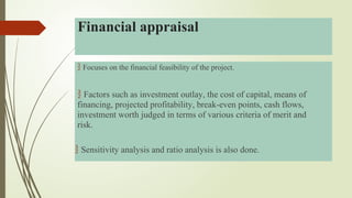 Focuses on the financial feasibility of the project.
 Factors such as investment outlay, the cost of capital, means of
financing, projected profitability, break-even points, cash flows,
investment worth judged in terms of various criteria of merit and
risk.
 Sensitivity analysis and ratio analysis is also done.
Financial appraisal
 